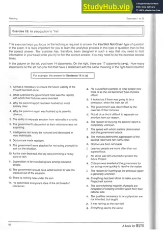 Reading Exercises 1 to 22
Exercise 18: An introduction to ‘Yes’
This exercise helps you focus on the technique required to answer the Yes/ No/ Not Given type of question
in the exam. It is more important for you to learn the analytical process in this type of question than to find
the correct answer. The exercise has, therefore, been designed in such a way that you need to hold
information in your head while you try to find the correct answer. You may need to do the exercise several
times.
In the column on the left, you have 14 statements. On the right, there are 17 statements (a-q). How many
statements on the eft can you find that have a statement with the same meaning in the right-hand column?
For example, the answer for Sentence 14 is (a).
1. All that is necessary to ensure the future viability of the
He is a perfect example of what people now
Project has been done. a.
think of as the old-fashioned type of police
2. What surprised the government most was the rapidity officer.
with which their fortunes were reversed. b. It looked as if there was going to be a
3. Why the second report has been hushed up is not downpour, when the train set off.
entirely clear. c. The government was discomfited by the
4. Why the previous report was hushed up is patently reversal of their fortunes.
obvious. d. Not all of us find it difficult to separate our
5. The ability to separate emotion from rationality is a rarity.
emotion from our reason.
6. The government’s discomfort at their misfortune was not
e. The reason for burying the second report is
completely unknown.
surprising.
f. The speed with which matters deteriorated
7. Intelligence can surely be nurtured and developed in took the government aback.
most individuals.
9- The motives behind the suppression of the
8. Doctors are mads not born. second report are not 100% dear.
9. The government were attacked for not acting promptly to
h. Doctors are born not made.
sort out the situation. i. Learned people are more often than not
10. As the train departed, the sky was promising a heavy
1
superstitious.
burst of rain. No stone was left unturned to protect the
future Project.
11. Superstition is far from being rare among educated
people.
k. Criticism was levelled at the government for
not acting more quickly to resolve the matter.
12. The government should have acted sooner to take the 1
. The reason for hushing up the previous report
pressure out of the situation. is generally unknown.
13. There is nothing new under the sun. m. Everything has been done to make sure the
14. He epitomises everyone’s idea of the old breed of
Project will survive.
policeman. n. The overwhelming majority ofpeople are
incapable of keeping emotion apart from their
rational side.
o. The qualities necessary to be a physician are
not inherited, but taught.
P- It was raining as the train left.
q- Everything seems the same.
A book for IELTS
 