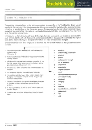 Exercises 1 to 22 Reading
Exercise 19: An introduction to ‘No’
This exercise helps you focus on the technique required to answer No in the Yes/ No/ Not Given type of
question in the exam. As in the previous exercise, it is more important for you to learn the analytical process
in this type of question than to find the correct answer. The exercise has, therefore, been designed in such
a way that you need to hold information in your head while you try to find the correct answer. You may need
to do the exercise several times.
In the column on the left, you have 9 texts. On the right, there are some words and phrases (a-t) are suitable
parts of the text on the left with these words and phrases so that they disagree with or contradict the original
texts. Some statements may be changed in more than one way. One cannot be changed.
One sentence has been done for you as an example. Try not to mark the text so that you can repeat the
exercise.
r
1. The company made a healthy profit from the sale of its a duplicity
publishing arm. b unbelievably pessimistic
[ Answer = j]
c atypical
2. Fertile fields flecked with blood-red poppies sped past the
d police
carriage window.
e not sanguine enough
3. Re-negotiating the new treaty has been hampered by the 4
As he lay dying,
fact that several of the governments involved are facing
T
general elections at the present time. 9 deplorable
4. The behaviour of the policeman was commendable in all h advertising
respects. i slightly covered
5. His honesty is typical of the new breed of politician. ^ j small
6. His predictions for the future of the welfare state in many k felt unbelievably optimistic
European countries are seriously flawed. They are too 1 crawled slowly by
optimistic to be credible. m hindered
7. The story is obviously apocryphal. Nonetheless, it serves n integrity
to illustrate the fears people have surrounding the
o true
problem.
p big loss
8. In the very middle of his life, he found himself in the dark
wood of despair. q havejust won a plebiscite
9. Travelling with a purpose is better than travel for travel’s
r pessimistic
sake. s
t
leg
old
A book for IELTS 51
 