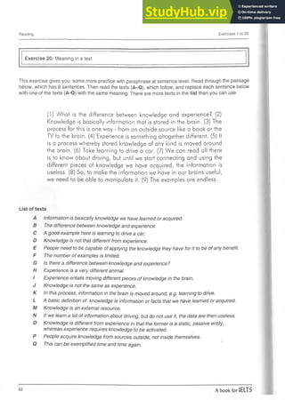 Reading Exercises 1 to 22
Exercise 20: Meaning in a text
This exercise gives you some more practice with paraphrase at sentence level. Read through the passage
below, which has 9 sentences. Then read the texts (A-Q), which follow, and replace each sentence below
with oneof the texts (A-Q) with the same meaning. There are more texts in the list than you canuse.
(1) What is the difference between knowledge and experience? (2)
Knowledge is basically information that is stored in the brain. (3) The
process for this is one way - from an outside source like a book or the
TV to the brain. (4) Experience is something altogether different. (5) It
is a process whereby stored knowledge of any kind is moved around
the brain. (6) Take learning to drive a car. (7) We can read all there
is to know about driving, but until we start connecting and using the
different pieces of knowledge we have acquired, the information is
useless. (8) So, to make the information we have in our brains useful,
we need to be able to manipulate it. (9) The examples are endless.
List of texts
A Information is basically knowledge we have learned or acquired.
B The difference between knowledge and experience.
C A good example here is learning to drive a car.
D Knowledge is not that different from experience.
E People need to be capable of applying the knowledge they have for it to be of any benefit.
F The number of examples is limited.
G Is there a difference between knowledge and experience?
H Experience is a very different animal.
I Experience entails moving different pieces of knowledge in the brain.
J Knowledge is not the same as experience.
K In this process, information in the brain is moved around, e.g. learning to drive.
L A basic definition of knowledge is information or facts that we have learned or acquired.
M Knowledge is an external resource.
N If we learn a lot of information about driving, but do not use it, the data are then useless.
O Knowledge is different from experience in that the former is a static, passive entity,
whereas experience requires knowledge to be activated.
P People acquire knowledge from sources outside, not inside themselves.
Q This can be exemplified time and time again.
 