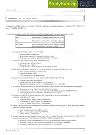 Exercises 1 to 22 Reading
Exercise 21: ‘Yes’, ‘No’, or ‘Not Given’ 1
This exercise and the next one focus on the tricky question of deciding whether a statement in relation to a
text is Yes/ No/ Not Given.
In the exercise below, each text is followed by three statements. For each alternative, write:
Yes if the statement agrees with the information in the text
No if the statement contradicts the information in the text
Not Given if it is impossible to say whether the statement agrees
with or contradicts the information in the text
1. Many lecturers find theirjobs very rewarding.
a Many lecturers are well paid,
b All lecturers get something positive from their work,
c The majority of lecturers get satisfaction from their work.
2. Computers are gaining in popularity, despite their cost.
a Computers are getting cheaper,
b Computers are expensive.
c Computers used to be more popular than they are now.
3. As a result of increasing affluence, an ever larger number of families now have two cars.
a Most families nowadays have two cars,
b People are getting richer,
c Cars are becoming more expensive.
4. Educational standards in schools have, in general, been gradually improving.
a Schools have been getting better,
b The education in schools has not been improving,
c Educational standards are not as unsatisfactory as they used to be.
5. In families, the traditional roles of men and women are often reversed if the man becomes unemployed.
a Unemployment can affect the way that families operate.
b In families where the woman has a job, men and women usually have traditional roles,
c Unemployment does not affect the role of a man in the family.
6. Although the hazards of boxing have been well publicised, the government has yet to
introduce a total ban on the sport.
a The government does not want to ban boxing,
b The hazards of boxing are not very well-known,
c A ban on boxing has not been introduced yet.
7. There is as much money to be made from the sale of umbrellas on rainy days, as there is from cold drinks
when the temperature rises.
a Cold drinks sell well when it gets warmer,
b When it rains, older people buy umbrellas,
c The author is a shopkeeper.
8. While it has been acknowledged for many years that an increasing number of animals are bound to become
extinct, it is only recently that the problem has been addressed by politicians.
a Recently people have been writing to our politicians about animals becoming extinct,
b We have known for a long time that more species of animals will disappear,
c Politicians have been fighting animal extinction for many years.
A book for IELTS 53
 