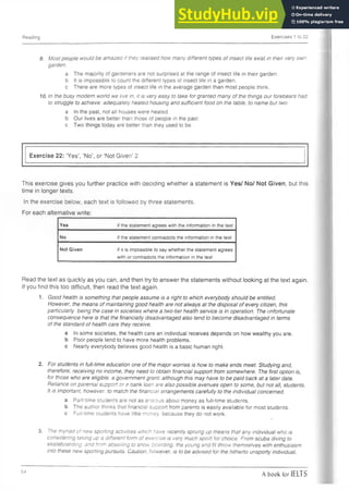 Reading Exercises 1 to 22
9. Most people would be amazed if they realised how many different types of insect life exist in their very own
garden.
a The majority of gardeners are not surprised at the range of insect life in their garden,
b It is impossible to count the different types of insect life in a garden,
c There are more types of insect life in the average garden than most people think.
10. In the busy modem world we live in, it is very easy to take for granted many of the things our forebears had
to struggle to achieve: adequately heated housing and sufficient food on the table, to name but two.
a In the past, not all houses were heated,
b Our lives are better than those of people in the past,
c Two things today are better than they used to be.
Exercise 22: ‘Yes’, ‘No’, or ‘Not Given’ 2
This exercise gives you further practice with deciding whether a statement is Yes/ No/ Not Given, but this
time in longer texts.
In the exercise below, each text is followed by three statements.
For each alternative write:
Yes if the statement agrees with the information in the text
No if the statement contradicts the information in the text
Not Given if it is impossible to say whether the statement agrees
with or contradicts the information in the text
Read the text as quickly as you can, and then try to answer the statements without looking at the text again.
If you find this too difficult, then read the text again.
1. Good health is something that people assume is a right to which everybody should be entitled.
However, the means of maintaining good health are not always at the disposal of every citizen, this
particularly being the case in societies where a two-tier health service is in operation. The unfortunate
consequence here is that the financially disadvantaged also tend to become disadvantaged in terms
of the standard of health care they receive.
a In some societies, the health care an individual receives depends on how wealthy you are.
b Poor people tend to have more health problems,
c Nearly everybody believes good health is a basic human right.
2. For students in full-time education one of the major worries is how to make ends meet. Studying and,
therefore, receiving no income, they need to obtain financial support from somewhere. The first option is,
for those who are eligible, a government grant: although this may have to be paid back at a later date.
Reliance on parental support or a bank loan are also possible avenues open to some, but not all, students.
It Is important, however, to match the financial arrangements carefully to the individual concerned.
a Part-time students are not as anxious about money as full-time students,
b The author thinks that financial support from parents is easily available for most students,
c Full-time students have little money, because they do not work.
t
3. The myriad of new sporting activities which have recently sprung up means that any individual who is
considering taking up a different form of exercise is very much spoilt for choice. From scuba diving to
skateboarding, and from abseiling to snow boarding, the young and fit throw themselves with enthusiasm
into these new sporting pursuits. Caution, however, is to be advised for the hitherto unsporty individual,
54
A book for IELTS
 