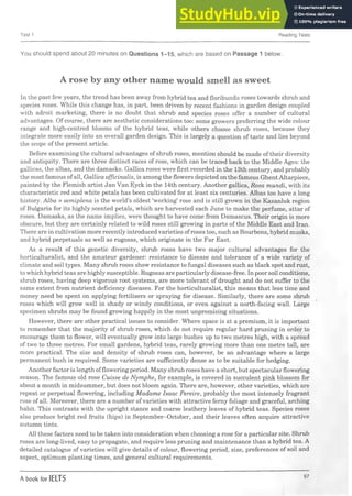 Test 1 Reading Tests
You should spend about 20 minutes on Questions 1-15, which are based on Passage 1 below.
A rose by any other name would smell as sweet
In the past few years, the trend has been away from hybrid tea and floribunda roses towards shrub and
species roses. While this change has, in part, been driven by recent fashions in garden design coupled
with adroit marketing, there is no doubt that shrub and species roses offer a number of cultural
advantages. Of course, there are aesthetic considerations too: some growers preferring the wide colour
range and high-centred blooms of the hybrid teas, while others choose shrub roses, because they
integrate more easily into an overall garden design. This is largely a question of taste and lies beyond
the scope of the present article.
Before examining the cultural advantages of shrub roses, mention should be made of their diversity
and antiquity. There are three distinct races of rose, which can be traced back to the Middle Ages: the
gallicas, the albas, and the damasks. Gallica roses were first recorded in the 13th century, and probably
the most famous ofall, Gallica officinalis, is among the flowers depicted on the famous Ghent Altarpiece,
painted by the Flemish artist Jan Van Eyck in the 14th century. Another gallica, Rosa mundi, with its
characteristic red and white petals has been cultivated for at least six centuries. Albas too have a long
history. Alba x semiplena is the world’s oldest ‘working* rose and is still grown in the Kazanluk region
of Bulgaria for its highly scented petals, which are harvested each June to make the perfume, attar of
roses. Damasks, as the name implies, were thought to have come from Damascus. Their origin is more
obscure, but they are certainly related to wild roses still growing in parts of the Middle East and Iran.
There are in cultivation more recently introduced varieties ofroses too, such as Bourbons, hybrid musks,
and hybrid perpetuals as well as rugosas, which originate in the Far East.
As a result of this genetic diversity, shrub roses have two major cultural advantages for the
horticulturalist, and the amateur gardener: resistance to disease and tolerance of a wide variety of
climate and soil types. Many shrub roses show resistance to fungal diseases such as black spot and rust,
to which hybrid teas are highly susceptible. Rugosas are particularly disease-free. In poor soil conditions,
shrub roses, having deep vigorous root systems, are more tolerant of drought and do not suffer to the
same extent from nutrient deficiency diseases. For the horticulturalist, this means that less time and
money need be spent on applying fertilisers or spraying for disease. Similarly, there are some shrub
roses which will grow well in shady or windy conditions, or even against a north-facing wall. Large
specimen shrubs may be found growing happily in the most unpromising situations.
However, there are other practical issues to consider. Where space is at a premium, it is important
to remember that the majority of shrub roses, which do not require regular hard pruning in order to
encourage them to flower, will eventually grow into large bushes up to two metres high, with a spread
of two to three metres. For small gardens, hybrid teas, rarely growing more than one metre tall, are
more practical. The size and density of shrub roses can, however, be an advantage where a large
permanent bush is required. Some varieties are sufficiently dense as to be suitable for hedging.
Another factor is length offlowering period. Many shrub roses have a short, but spectacular flowering
season. The famous old rose Cuisse de Nymphe, for example, is covered in succulent pink blossom for
about a month in midsummer, but does not bloom again. There are, however, other varieties, which are
repeat or perpetual flowering, including Madame Isaac Pereire, probably the most intensely fragrant
rose of all. Moreover, there are a number ofvarieties with attractive ferny foliage and graceful, arching
habit. This contrasts with the upright stance and coarse leathery leaves of hybrid teas. Species roses
also produce bright red fruits (hips) in September-October, and their leaves often acquire attractive
autumn tints.
All these factors need to be taken into consideration when choosing a rose for a particular site. Shrub
roses are long-lived, easy to propagate, and require less pruning and maintenance than a hybrid tea. A
detailed catalogue of varieties will give details of colour, flowering period, size, preferences of soil and
aspect, optimum planting times, and general cultural requirements.
A book for IELTS 57
 
