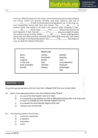 Test 1 Reading Tests
There are different types of shrub roses, some of which are able to resist disease
and others which suit diverse climates and soils, features that are of
________(7)________to both horticulturalists and gardeners, as, in the long run,
such adaptability saves both time and money. The ________(8)________is
another factor that needs to be taken into account when choosing a rose.
________(9)________shrub roses________ (10)________without having to be cut
back regularly. In fact, they can________(11)________grow to a height of nearly
two metres and up to three metres________(12)________. So for small gardens
hybrid teas are more practical, because they rarely grow more than one metre
tall. The length of the flowering season also____________________________ (13)______the choice of
rose, as does the shape of the plant.
Word List
gives across spread
most beneficial spacing
majority slowly over
in the end also circumference
area available dictates blossom
benefit always advantage
size
QUESTIONS 14 & 15
Choose the appropriate letters A-D and write them in Boxes 14 & 15 on your answer sheet.
14. Which of the statements below is true about Madame Isaac Pereire?
A It is one of the most fragrant roses of all roses.
B It is impossible to say whether the writer is talking about shrub roses or all roses when
he says it is probably the most intensely fragrant rose of all.
C It is probably the most intensely fragrant shrub rose.
D It flowers only once per year.
15. The flowering season of shrub roses ...
A is short but spectacular.
B is repetitive.
C is perpetual.
D varies.
A book for IELTS 59
 