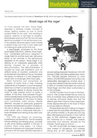 Reading Tests Test 1
You should spend about 20 minutes on Questions 16-29, which are based on Passage 2 below.
Road rage all the rage!
To many people the term 'Road Rage'
describes a relatively modern concept of
drivers 'getting worked up due to some
incident whilst on the road and resorting to
physical violence or damage to property.
Most people would say that this has only really
become a problem in the last five years or so.
It has certainly attracted great media interest
in recent times, but it has, in fact, been part
of motoring for quite some time now.
A psychologist, employed by the Royal
Automobile Club (RAC), defines 'Road Rage',
thus: 'unchecked behaviour designed to
cause harm to another road user; behaviour
which is not normally in the behavioural
repertoire of the person. 'Road Rage' is an
altering of an individual's personality whilst
driving caused by a process of
dehumanisation. This dehumanisation is
caused by road use frustrations and an
artificial sense of insulation, protection and
empowerment provided by the car. Thisleads
the person to behave in a way designed to
cause harm or endanger other road users^.
Most motorists can rem em ber an
occasion at some time in their motoring
career when an impatient, or short-tempered,
driver has 'cut them or someone else up' with
an aggressive display of driving, forcing the
victim to take evasive action to avoid a
collision. At the time, they probably thought:
what a Oreadful piece of driving; and mentally
clapped themselves on the back for being
such controlled, calm drivers. Media
attention, focused on particularly gruesome
incidents, has bestowed a certain notoriety on
this sort of driving. As a professional driver in
inner London and a motorcycle instructor, I
have witnessed such driving all too often over
the years.
The 1996 Lex Report on m otoring,
published by Lex Service PLC, the UK's leading
vehicle retailing and leasing group, provides
us with some startling statistics. In the last 12
months, there have been: 1.8 million
instances of people who have been forced to
pull over or off the road; 800,000 instances of
people being physically threatened; 500,000
people in their cars being deliberately driven
into; 250,000 people attacked by other
drivers; and 250,000 people having their cars
deliberately damaged by another driver. A
survey also carried out by Lexconfirms that up
to 80% of motorists have been the victims of
'Road Ragje' and that driver confrontation is
on the increase.
The RAC has also much to say on the topic.
One of their surveys reveals that as many as
90% of motorists have suffered at the hands
of seriously anti-social drivers and that the
effects upon them have in many cases been
wholly disproportionate to the level of threat
or actual violence inflicted.
The examples are both chilling and legion:
a driver had his nose bitten off following a row
with another motorist; a 78 year-old man was
killed after being punched by a man half his
age; an RAC patrolman, flagged down on
the motorway by a motorist, was violently
assaulted and verbally abused by the
motorist. The list goes on and on ...
The 1991 Road Traffic Act takes a very dim
view indeed of dangerous and careless
driving and, as with assaults, provides stiff
60
A book for IELTS
 