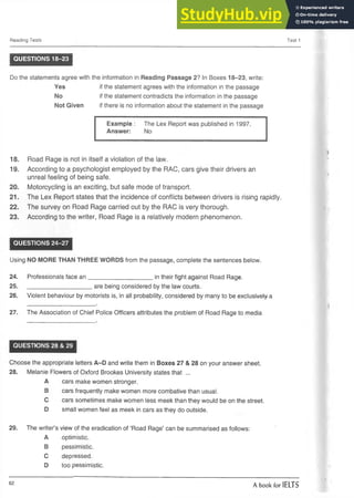 Reading Tests Test 1
QUESTIONS 18-23
the information in Reading Passage 2? In Boxes 18-23, write:
if the statement agrees with the information in the passage
if the statement contradicts the information in the passage
if there is no information about the statement in the passage
Example: The Lex Report was published in 1997.
Answer: No
18. Road Rage is not in itself a violation of the law.
19. According to a psychologist employed by the RAC, cars give their drivers an
unreal feeling of being safe.
20. Motorcycling is an exciting, but safe mode of transport.
21. The Lex Report states that the incidence of conflicts between drivers is rising rapidly.
22. The survey on Road Rage carried out by the RAC is very thorough.
23. According to the writer, Road Rage is a relatively modern phenomenon.
QUESTIONS 24-27
Using NO MORE THAN THREE WORDS from the passage, complete the sentences below.
24. Professionals face a n ___________________ in their fight against Road Rage.
25. ____________________are being considered by the law courts.
26. Violent behaviour by motorists is, in all probability, considered by many to be exclusively a
27. The Association of Chief Police Officers attributes the problem of Road Rage to media
QUESTIONS 28 & 29
Choose the appropriate letters A-D and write them in Boxes 27 & 28 on your answer sheet.
28. Melanie Flowers of Oxford Brookes University states that ...
A cars make women stronger.
B cars frequently make women more combative than usual.
C cars sometimes make women less meek than they would be on the street.
D small women feel as meek in cars as they do outside.
29. The writer’s view of the eradication of ‘Road Rage’ can be summarised as follows:
A optimistic.
B pessimistic.
C depressed.
D too pessimistic.
Do the statements agree with
Yes
No
Not Given
62
A book for IELTS
 