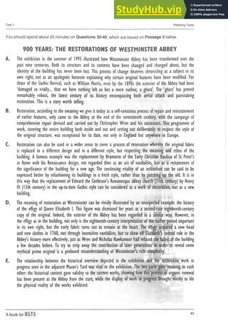 Test 1 Reading Tests
You should spend about 20 minutes on Questions 30-40, which are based on Passage 3 below.
900 YEARS: THE RESTORATIONS OF WESTMINSTER ABBEY
A. T
h
e exhib
itio
n in th
e su
m
m
e
r o
f 1
995 illu
strated h
o
wW
estm
in
ster A
b
b
e
y h
a
s b
e
e
n tran
sfo
rm
ed o
ver th
e
p
a
s
t n
in
e cen
tu
ries. B
o
th its stru
ctu
re a
n
d its c
o
n
te
n
ts h
a
v
e b
e
e
n c
h
a
n
g
e
d a
n
d c
h
a
n
g
e
d about b
u
t th
e
identity of th
e b
u
ild
in
g h
a
s n
e
ver b
e
e
n lo
s
t. T
h
is p
ro
c
e
s
s o
f c
h
a
n
g
e d
e
s
e
rv
e
s ch
ro
n
iclin
g a
sa s
u
b
je
c
t in its
o
w
n right, n
o
t a
s a
n ap
o
lo
g
etic fo
o
tn
o
te exp
lain
in
g w
h
y certain orig
in
al featu
res h
a
v
e b
e
e
n m
o
d
ified
. F
o
r
th
o
s
e o
f th
e G
o
th
ic R
e
v
iv
a
l, s
u
c
ha
sW
illiamM
o
rris
, e
v
e
n b
y th
e 1890s th
e exterior of th
e A
b
b
e
yh
a
d b
e
e
n
‘d
a
m
a
g
e
d s
o vitally... that w
e h
a
v
e n
o
th
in
g left u
s b
u
t a m
e
re outline, a g
h
o
s
t’. T
h
e ‘g
h
o
s
t’ h
a
s p
ro
v
e
d
rem
arkably ro
b
u
s
t, th
e latest cen
tu
ry of its h
isto
ry e
n
c
o
m
p
a
s
s
in
g b
o
th aerial attack an
d p
ain
stakin
g
restoration. T
h
is is a sto
ry w
o
rth telling.
B. R
esto
ratio
n
, ac
c
o
rd
in
gtoth
e m
ean
in
gw
eg
iv
eit to
d
aya
sas
e
lf-c
o
n
s
c
io
u
sp
ro
c
e
s
sofrepaira
n
drein
statem
en
t
o
f earlier featu
res, o
n
ly c
a
m
e to th
e A
b
b
e
y at th
e e
n
d o
f th
e se
ve
n
te
en
th cen
tu
ry, w
ith th
e ca
m
p
a
ig
n o
f
c
o
m
p
re
h
e
n
s
iv
e repair d
e
v
is
e
d a
n
d carried out b
y C
h
risto
p
h
e
r W
ren an
d h
is s
u
c
c
e
s
s
o
rs
. T
h
is p
ro
g
ram
m
e o
f
w
o
rk, c
o
v
e
rin
g th
e en
tire b
u
ild
in
g b
o
th in
s
id
e a
n
d o
u
t a
n
d settin
g out deliberately to re
s
p
e
c
t th
e s
ty
le o
f
th
e o
rig
in
al stru
ctu
re, w
a
s excep
tio
n
al for its date, n
o
t o
n
ly in E
n
g
la
n
d b
u
t an
yw
h
ere in E
u
ro
p
e
.
C. R
e
s
to
ra
tio
n c
a
n a
ls
o b
e u
s
e
d in aw
ider s
e
n
s
eto c
o
v
e
r a p
ro
c
e
s
sof ren
o
vatio
n w
h
ereb
y th
e o
rig
in
al fab
ric
is re
p
la
c
e
d to a different d
e
s
ig
n a
n
d in a different sty
le
, b
u
t re
s
p
e
c
tin
g th
e m
ean
in
g an
d e
th
o
s of th
e
b
u
ild
in
g
. Afa
m
o
u
s exam
p
le w
a
s th
e rep
lacem
en
t b
y B
ram
an
te of th
e E
arly C
h
ristian b
asilica of S
t P
eter’s
in R
o
m
e w
ith h
is R
e
n
a
is
s
a
n
c
e d
e
s
ig
n
, n
o
t reg
a
rd
ed th
en a
s a
n act of van
d
alism
, but a
s a restatem
en
t o
f
th
e s
ig
n
ific
a
n
c
e of th
e b
u
ild
in
g for a n
e
wa
g
e
. T
h
e co
n
tin
u
in
g vitality of a
n institution c
a
n b
e s
a
id to b
e
e
x
p
re
s
s
e
d better b
y refash
io
n
in
g its b
u
ild
in
g
s in a fre
s
h style, rather than b
y p
atch
in
g u
p th
e o
ld
. It isin
th
isw
aythat th
e rep
lacem
en
t of E
d
w
a
rdth
e C
o
n
fe
s
s
o
r’sR
o
m
a
n
e
s
q
u
e ab
b
eyc
h
u
rc
h(Nth cen
tu
ry) b
yH
e
n
ry
III (13th cen
tu
ry) in th
e up-to-date G
o
th
ics
ty
le c
a
n b
e c
o
n
s
id
e
re
d a
saw
ork of restoration, not a
s a n
e
w
b
u
ild
in
g
.
D. T
h
e m
ean
in
gof resto
ratio
n at W
estm
in
ster c
a
nb
evivid
ly illustrated b
ya
n u
n
exp
ectedexam
p
le: th
e h
is
to
ry
o
f th
e e
ffig
y o
f Q
u
e
e
n E
lizab
eth I. T
h
is fig
u
re w
a
s d
is
m
is
s
e
d for ye
a
rs a
s a seco
n
d
-rate eig
h
teen
th
-cen
tu
ry
c
o
p
y of th
e original. In
d
eed
, th
e exterior of th
e A
b
b
e
y h
a
s b
e
e
n reg
ard
ed in a sim
ilar w
ay. H
o
w
e
v
e
r, in
th
e e
ffig
ya
sinth
e b
u
ild
in
g
, n
o
t o
n
lyisth
e eigh
teenth
-centu
ryinterpretation oftheearlier p
erio
dim
portant
in its o
w
n right, but th
e early fabric tu
rn
s out to rem
ain at th
e heart T
h
e effig
y acq
u
ired a n
e
wh
e
a
d
a
n
d n
e
wc
lo
th
e
s in 1
760, not th
ro
u
g
h in
s
e
n
s
itiv
e van
d
alism
, but to s
h
o
woff E
lizab
eth
’scen
tral ro
le in th
e
A
b
b
e
y
’sh
isto
rym
o
reeffectively, ju
st a
sW
ren a
n
dN
ic
h
o
la
sH
a
w
k
sm
o
o
r h
a
dre
fa
c
e
dth
efabricofth
e b
u
ild
in
g
a fe
w d
e
c
a
d
e
s b
efo
re. T
o try to strip aw
ay th
e co
n
trib
u
tio
n of later g
en
eratio
n
s in order to re
v
e
a
l s
o
m
e
m
yth
ical p
rim
e orig
in
al Is a p
ro
fo
u
n
d m
isu
n
d
erstan
d
in
g of W
estm
in
ster’srich co
m
p
lexity.
E. T
h
e relatio
n
sh
ip b
e
tw
ee
n th
e h
isto
rical o
v
erview d
ep
icted in th
e exhibition an
d th
e resto
ratio
n w
ork in
p
ro
g
re
s
ss
e
e
ninth
e ad
jacen
t M
a
s
o
n
’sY
a
rdw
a
svital to th
e exhibition. T
h
etw
o p
artsg
a
v
e m
ean
in
gto e
a
c
h
other, th
e h
isto
rical co
n
text g
a
v
evalidity toth
e cu
rrent w
o
rks, s
h
o
w
in
gh
o
wth
isp
ro
c
e
s
sof o
rg
an
icre
n
e
w
a
l
h
a
s b
e
e
n p
resen
t at th
e A
b
b
e
yfro
mth
e start w
h
ile th
e d
isp
la
y of w
ork in p
ro
g
re
s
s bro
u
g
h
t vivid
lyto life
th
e p
h
y
s
ic
a
l reality of th
e w
o
rk
s exhibited.
A book for IELTS 63
 