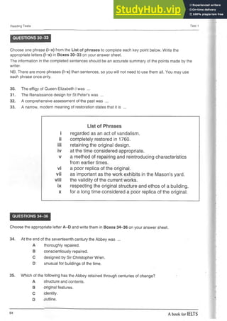 Reading Tests Test 1
QUESTIONS 30-33
Choose one phrase (i-x) from the List of phrases to complete each key point below. Write the
appropriate letters (i-x) in Boxes 30-33 on your answer sheet.
The information in the completed sentences should be an accurate summary of the points made by the
writer.
NB. There are more phrases (i-x) than sentences, so you will not need to use them all. You may use
each phrase once only.
30. The effigy of Queen Elizabeth I was ...
31. The Renaissance design for St Peter’s was ...
32. A comprehensive assessment of the past was ...
33. A narrow, modern meaning of restoration states that it is ...
List of Phrases
i regarded as an act of vandalism.
ii completely restored in 1760.
iii retaining the original design.
iv at the time considered appropriate.
V a method of repairing and reintroducing characteristics
from earlier times.
vi a poor replica of the original.
vii as important as the work exhibits in the Mason’s yard.
viii the validity of the current works.
ix respecting the original structure and ethos of a building.
X for a long time considered a poor replica of the original.
QUESTIONS 34-36
Choose the appropriate letter A-D and write them in Boxes 34-36 on your answer sheet.
34. At the end of the seventeenth century the Abbey was ...
A thoroughly repaired.
B conscientiously repaired.
C designed by Sir Christopher Wren.
D unusual for buildings of the time.
35. Which of the following has the Abbey retained through centuries of change?
A structure and contents.
B original features.
C identity.
D outline.
 
