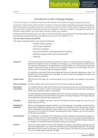 Listening Practice Tests
Introduction to the Listening Module
In the IELTS exam, the Listening Test forms the first part of the exam and lasts for about 30 minutes.
In each test, there are four main sections, for which you have to answer a total of approximately 40 questions.
Each main section is divided into two and, sometimes, three sub-sections. Before each of these sub-sections,
you have time to read the questions and you are advised to write your answers in the question booklet. At
the end of each section, you have half a minute to check your answers.
At the end of the full listening test, you have 10 minutes to transfer your answers^to the Answer Sheet. Usually,
the listening exercises become more difficult as you move from Sections 1 to 4.
You will hear the test only ONCE.
- A
The range of question types may include the following: ; 5
- multiple choice questions
- short-answer questions
- sentence completion
- summary/notes/flow chart/diagram/table completion
- labelling a diagram which has numbered parts
- matching
Situations
Answer sheet
The first two sections are usually of a social nature. Section 1 usually contains a conversation, e.g.
between two people in a shop, and Section 2 a monologue, e.g. a radio broadcast or a talk. Section
3 is usually a conversation in an educational or training context, e.g. a tutorial about a particular
subject. In this section, there can be up to four speakers. Section 4 is a monologue, such as a
lecture or talk on a subject of general academic interest.
It is important to remember that the test is designed to test your listening comprehension skills. The
answers to all of the questions are on the tape. You do not need any knowledge of the topic to be
able to answer the questions.
After the end of the tape, ten minutes are given for you to transfer your answers to the Answer
Sheet.
Hints on listening Common problem areas with this part of the IELTS exam include the following:
Misreading
instructions
Changing
Anticipation/
prediction
Concentration
Practice
It is important that you read all the instructions very carefully so that you are clear about what is
required for the answer to each of the questions. The instructions are usually clear and easy to
follow, and an example is given in some cases.
It is worth pointing out here that candidates often fail to read the instructions carefully or just glance
at them. Students rely on the fact that the instructions are exactly the same in the Test as they are
in the textbook(s) they have been practising with.
Sometimes, the speaker may give a piece of information and then change his or her mind. So
always watch out for this.
When you are speaking to people normally in your own language, it is possible to predict what the
person you are talking to is going to say. It is easier in this situation to do so, because you are part
of the conversation and know the context. When you are just listening, it is just a little harder,
because you are not actively involved in developing the context. However, you can do it with just
a little extra concentration.
■
*
+
It is important to concentrate from the beginning. Some candidates think that the first section is
going to be easy and do not listen carefully enough. They miss a few answers which affects their
final score. If you are aiming for a high score, like a 7 or a 7.5 you should be aiming to answer all
the questions in the first two sections correctly, as they are the easiest.
If you do not have access to many IELTS textbooks to practise, use listening exercises from the
other Cambridge exams, e.g. for the First Certificate and the Cambridge Advanced. The listening
exercises are not the same but they give you similar practice. Also listen to the radio and watch
TV, and if possible speak to people in English.
2 A book for IELTS
 