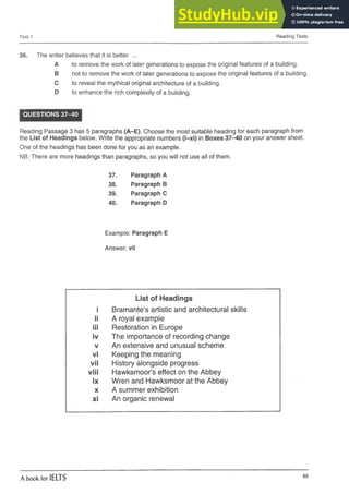 Test 1 Reading Tests
36. The writer believes that it is better ...
A to remove the work of later generations to expose the original features ofa building.
B not to remove the work of later generations to expose theoriginal features of a building.
C toreveal the mythical original architecture of a building.
D to enhance the rich complexity of a building.
QUESTIONS 37-40
Reading Passage 3 has 5 paragraphs (A-E). Choose the most suitable heading for each paragraph from
the List of Headings below. Write the appropriate numbers (i-xi) in Boxes 37-40 on your answer sheet.
One of the headings has been done for you as an example.
NB. There are more headings than paragraphs, so you will not use all of them.
37. Paragraph A
38. Paragraph B
39. Paragraph C
40. Paragraph D
Example: Paragraph E
Answer: vii
i
List of Headings
Bramante’s artistic and architectural skills
ii A royal example
iii Restoration in Europe
iv The importance of recording change
V An extensive and unusual scheme,
vi Keeping the meaning
vii History alongside progress
viii Hawksmoor’s effect on the Abbey
ix Wren and Hawksmoor at the Abbey
X A summer exhibition
xi An organic renewal
A book for IELTS 65
 
