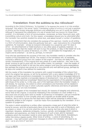 Test 2 Reading Tests
You should spend about 20 minutes on Questions 1-14, which are based on Passage 1 below.
Translation: from the sublime to the ridiculous?
According to the Oxford Dictionary, 'to translate' is 'to express the sense in or into another
language'. But what is 'the sense' really? Translating a piece of writing is not ju st a question
of picking up the foreign language dictionary and substituting one set of words for aaother.
Although it represents the substitution of a set of words from one lexicon for those from
another, it is ultim ately a form of communication, concerned, as Peter Newmark says, with
transm itting culture and truth. For this reason, a translation should only be attem pted after
the translator has carefully studied the whole text, and asked herself a num ber of questions.
Firstly, it is im portant that she considers the purpose of the said text. Insofar as all writing
is a form of com m unication, does this particular text aim - user instructions for a household
appliance, for example - simply to transm it inform ation to a would-be user? Or does it
strive - an advertisem ent or hotel brochure or any other piece of publicity m aterial - to
arouse interest so that the reader will want to buy the product, or stay in the hotel? Or is its
purpose - like that of a piece of literature, or a film - to stim ulate the im agination, to
inspire and to entertain - as well as, perhaps, to instruct?
Once she has ascertained the purpose of the text, the translator needs to consider who the
readers of the translated text will be. The readers of the translation will, of necessity,
comprise a different group from the readers of the original - but they are likely to share
certain characteristics. If the original text was aimed at a wide audience - the 'm an in the
street' anxious to get to grips with his new coffee-m aker, for example - then the reader of
the translated te xt is likely to fall into the same category and have the same expectations.
But perhaps the original was aimed at a more discrete and well-defined group, perhaps by
its style and content it has defined its readership.
Will the reader of the translation be someone with a good knowledge of the culture from
which the original has sprung, or will he be someone with a very sparse knowledge of it? It
has been said that everything is translatable 'on condition that the two languages belong to
cultures that have reached a comparable degree of developm ent'; how up-to-date will he be
with the requisite technical knowledge? Balancing the expectations of the potential readers
with those of the w riter is, in this way, part of the tightrope which the translator treads; it
will dictate, for example, the extent to which annotations and footnotes will be needed in
the translation, and the way in which culturally-specific references and items of specialist
vocabulary are (or are not) translated.
The style and register of the translated text should, for reasons of integrity and coherence,
m irror that of the original. It would be misleading if the translator of a te xt w ritten in a
discursive and amusing style were to render it ponderous in translation; ju s t as it would be
wrong for a translator to over-sim plify what was originally an erudite piece of prose.
However, this is not to ignore the fact that there m ight well be instances in which a text -
awkwardly w ritten in the original - could be made more accessible by the translator. It is a
question of judgem ent.
The style in which something is w ritten often represents a large part of what the w riter is
trying to convey, and this is particularly likely to be the case with a work of literature, such
as a poem or novel: it is not only what the w riter is saying, but how she says it which is
im portant. Allusions, deliberate am biguity, hum our, parody, and language which contains
alliteration and assonance, are likely to be features of such a text, and to represent
problems which the translator needs to solve appropriately. To that extent, translating is
rather like doing a jigsaw puzzle. Other kinds of w riting - a piece of advertising, for
example - may well contain subliminal messages to which the translator will need to be
alert - as to any kind o f'su b -te xt'.
A book for IELTS 67
 