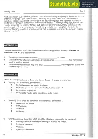 Reading Tests Test 2
Much translation is, by default, given to those with an inadequate grasp of either the source
or target language; - and often of both. It is frequently overlooked that the successful
translator needs an excellent knowledge of the source language and a perfect m astery of
the target language in its technical and colloquial aspects. The target language, for the best
results, should be her m other-tongue but, as Peter Newmark says, m any translators who
translate out of th e ir own language 'contribute greatly to many people's hilarity in the
process.' So, for exam ple, it once happened that 'la sagesse norm ande' became, in English,
'Norman wisdom'.
QUESTIONS 1-3
Complete the sentences below with information from the reading passage. You may use NO MORE
THAN THREE WORDS for each answer.
1. Translating a text is more than merely__________________
2. Each text whether informative, stimulating or instructive has
needs to take into account.
3. The reader of Hhe translation may have only a ___________
which the origi nal comes.
QUESTIONS 4-6
Choose the appropr^te letters A-D and write them in Boxes 4-6 on your answer sheet.
4. Anything can b>e translated, provided that...
A the t>wo languages are equally developed.
B the two languages have similar levels of cultural development.
C the translator is up-to-date.
D the translator has the same expectations as the reader.
5. According to thje writer, it is sometimes possible to make a translation ...
A clear-er than the original.
B overl]y simple.
C humcorous.
D pondierous.
6. When translating a literary text, which one of the following is important for the translator?
A The way in which a writer says something as much as the content.
B Sublhminal messages.
C Allusiions.
D Jigsaiw puzzles in texts.
for others.
____________ that the translator
____knowledge of the culture from
 