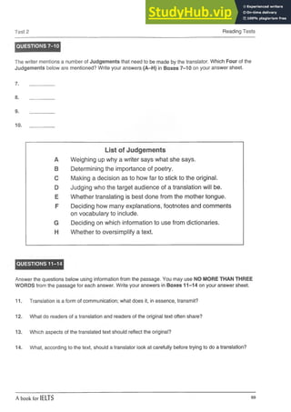 Test 2 Reading Tests
QUESTIONS 7-10
The writer mentions a number of Judgements that need to be made by the translator. Which Four of the
Judgements below are mentioned? Write your answers (A-H) in Boxes 7-10 on your answer sheet.
7. _________
8. __________
9. _________
10. ______
List of Judgements
A Weighing up why a writer says what she says.
B Determining the importance of poetry.
C Making a decision as to how far to stick to the original.
D Judging who the target audience of a translation will be.
E Whether translating is best done from the mother tongue.
F Deciding how many explanations, footnotes and comments
on vocabulary to include.
G Deciding on which information to use from dictionaries.
H Whether to oversimplify a text.
QUESTIONS 11-14
Answer the questions below using information from the passage. You may use NO MORE THAN THREE
WORDS from the passage for each answer. Write your answers in Boxes 11-14 on your answer sheet.
11. Translation is a form of communication; what does it, in essence, transmit?
12. What do readers of a translation and readers of the original text often share?
13. Which aspects of the translated text should reflect the original?
14. What, according to the text, should a translator look at carefully before trying to do a translation?
A book for IELTS 69
 