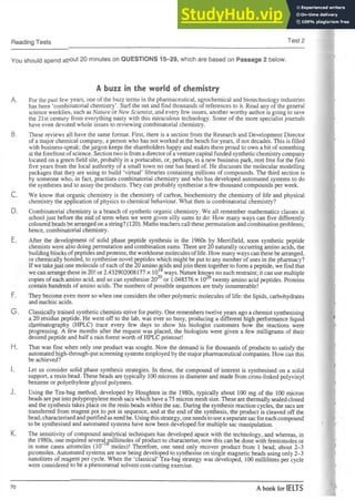 Reading Tests Test 2
You should spend about 20 minutes on QUESTIONS 15-29, which are based on Passage 2 below.
A buzz in the world of chemistry
A. For the past few years, one of the buzz terms in the pharmaceutical, agrochemical and biotechnology industries
has been ‘combinatorial chemistry’. Surf the net and find thousands of references to it. Read any of the general
science weeklies, such as Nature orNew Scientist, and every few issues, another worthy author is going to save
the 21st century from everything nasty with this miraculous technology. Some of the more specialist journals
have even devoted whole issues to reviewing combinatorial chemistry.
B. These reviews all have the same format. First, there is a section from the Research and Development Director
of a major chemical company, a person who has not worked at the bench for years, if not decades. This is filled
with business-speak; thejargon keeps the shareholders happy and makes them proud to own a bit of something
atthe forefront of science. Section two is fromadirectorofaventurecapital funded synthetic chemistry company
located on a green field site, probably in a portacabin, or, perhaps, in a new business park, rent free for the first
five years from the local authority of a small town no one has heard of. He discusses the molecular modelling
packages that they are using to build ‘virtual’ libraries containing millions of compounds. The third section is
by someone who, in fact, practises combinatorial chemistry and who has developed automated systems to do
the syntheses and to assay the products. They can probably synthesise a few thousand compounds per week.
C. We know that organic chemistry is the chemistry of carbon, biochemistry the chemistry of life and physical
chemistry the application of physics to chemical behaviour. What then is combinatorial chemistry?
D. Combinatorial chemistry is a branch of synthetic organic chemistry. We all remember mathematics classes at
school just before the end of term when we were given silly sums to do: How many ways can five differently
colouredbeads be arrangedon astring? (120). Maths teachers call these permutation andcombination problems;
hence, combinatorial chemistry.
E. After the development of solid phase peptide synthesis in the 1960s by Merrifield, soon synthetic peptide
chemists were also doing permutation and combination sums. There are 20 naturally occurring amino acids, the
buildingblocks ofpeptides andproteins, the workhorsemolecules oflife. How many ways canthese be arranged,
or chemically bonded, to synthesise novel peptides which might be put to any number of uses in the pharmacy?
Ifwe takejust one molecule of each of the 20 amino acids andjoin them together to form apeptide, we find that
we can arrange these in 20! or 2.432902008177 x 1018ways. Nature knows no such restraint; it can use multiple
copies of each amino acid, and so can synthesise 2020or 1.048576 x 1026twenty amino acid peptides. Proteins
contain hundreds of amino acids. The numbers of possible sequences are truly innumerable!
F. They become even more so when one considers the other polymeric molecules of life: the lipids, carbohydrates
and nucleic acids.
G . Classically trained synthetic chemists strive for purity. One remembers twelve years ago achemist synthesising
a 20 residue peptide. He went off to the lab, was ever so busy, producing a different high performance liquid
cinematography (HPLC) trace every few days to show his biologist customers how the reactions were
progressing. A few months after the request was placed, the biologists were given a few milligrams of their
desired peptide and half a rain forest worth of HPLC printout!
H. That was fine when only one product was sought. Now the demand is for thousands of products to satisfy the
automated high-through-put screening systems employed by the majorpharmaceutical companies. How can this
be achieved?
I. Let us consider solid phase synthesis strategies. In these, the compound of interest is synthesised on a solid
support, a resin bead. These beads are typically 100 microns in diameter and made from cross-linked polyvinyl
benzene or polyethylene glycol polymers.
J. Using the Tea-bag method, developed by Houghten in the 1980s, typically about 100 mg of the 100 micron
beads areput into polypropylene mesh sacs which have a75 micron mesh size. These are thermally sealed closed
and the synthesis takes place on the resin beads within the sac. During the synthesis reaction cycles, the sacs are
transferred from reagent pot to pot in sequence, and at the end of the synthesis, the product is cleaved off the
bead, characterisedandpurifiedasneedbe. Using thisstrategy, one needstouse aseparatesac foreachcompound
to be synthesised and automated systems have now been developed for multiple sac manipulation.
K. The sensitivity of compound analytical techniques has developed apace with the technology, and whereas, in
the 1980s, one required several millimoles of product to characterise, now this can be done with femtomoles or
in some cases attomoles (10 moles)! Therefore, one need only recover product from 1 bead, about 2-3
picomoles. Automated systems are now being developed to synthesise on single magnetic beads using only 2-3
nanolitres of reagent per cycle. When the ‘classical’ Tea-bag strategy was developed, 100 millilitres per cycle
were considered to be a phenomenal solvent cost-cutting exercise.
70 A book for IELTS
 