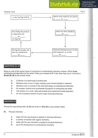 Reading Tests Test 2
In the Te*-bag method, special solid supports are placed
in 21 ,
And, finally, the product
is separated, and
---------25-----------
as required.
which are then closed by
_____22_____ .
During the process, the
sacs are moved from
_____ 24______
Chemical bonding occurs on the
solid supports, i.e. on the
_____ 23______
QUESTIONS 26-28
Below is a listof the regular types of contributor to combinatorial chemistry reviews. Which three
contributorsare described by the writer? Write your answers A-F in the order they occur in the text in
Boxes 26-28 on the answer sheet.
A A director of a technology business park.
B Someone who is from a major company and involved directly in research.
C Someone who is involved in the new technology of combinatorial chemistry.
D An amateur chemist who synthesises thousands of compounds per week.
E The director of a small, obscurely located and investment funded operation.
F An out-of-practice director of some major chemical enterprise.
QUESTION 29
Choose the appropriate letter (A-D) and write it in Box 29 on your answer sheet.
29. Physical chemistry ...
A deals with the way physics is applied to chemical behaviour.
B is closely connected with organic chemistry.
C deals with the way chemistry is applied to physical behaviour.
D led to the development of combinatorial chemistry.
72 A book for IELTS
 