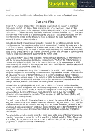 Test 2 Reading Tests
You should spend about 20 minutes on Questions 30-41, which are based on Passage 3 below.
Ice and Fire
The poet W.H. Auden once wrote: 'To me Iceland is sacred soil. Its memory is a constant
background to what I am doing. It is a permanent part of my existence. I could say that
Iceland is the sun colouring the mountains without being anywhere in sight, even sunk beyond
the horizon ...'. The extraordinary and lasting effect that this small island of 270,000 inhabitants
invariably has on its visitors is as enigmatic as the land itself. Those once intoxicated by it are
likely to become addicts for life; those who recoil in horror at the bleak lava fields, which
surround its airport, may never return.
Iceland is as distant in topographical character, modes of life and attitudes from its Nordic
neighbours on the Scandinavian mainland as it is geographically. Isolated far north-west in the
North Atlantic, its real neighbours are Greenland and the Arctic ice-cap. Far from the forested
mountains of Norway or the flat lakes of Finland, its geologically young landscape is constantly
being carved by the activity of ice and fire. Volcanoes, glaciers and 700 years of Danish colonial
rule have impoverished the land, but enriched the human spirit.
In its cultural history, Iceland has enjoyed no heritage of court patronage, no interfertilisation
with the European Renaissance, Baroque or Enlightenment. Yet, from the first murmurings' of
national affirmation in the latter half of the nineteenth century to full independence in 1944,
cultural activity has sprung up like the geysers which shoot high from the country's geothermal
energy sources just under the earth's crust.
Reykjavik can now boast as many as 60 musical events per month; it has two lively theatres,
an opera company and a flourishing and internationally respected film industry. Much Icelandic
art articulates the sense of danger felt in living in a country with at least 30 live volcanoes:
when one erupted under a glacier in the autumn of 1996, the subsequent flooding swept away
roads and bridges to the tune of six million pounds. And, despite a sophisticated system of
damage limitation, maverick avalanches can destroy entire settlements.
Stubbornness, a superiority complex which can, in moments of crisis or loss of confidence,
quietly veer towards its opposite, and a laconically oblique view of life characterises the typical
Icelander, if such a creature exists. A determination to protect and develop a language basically
unchanged since the time of the Sagas has led Iceland to coin its own new words for
telephone, television, radio and computer. When gas pipes are laid, the homes of elves and
trolls are respectfully by-passed.
One such detour is there for those who have eyes to see on the main route from the airport to
Reykjavik city centre. Nobody, though, should feel intimidated. Regular buses connect all towns
and settlements around the country's main ring-road: the central wilderness, stunning in its
landscape of black volcanic desert and brown glacial moraines, can be traversed only for a few
weeks in the summer, when the snow has melted but floods have abated. Few rivers there
have bridges.
Four-wheel-drive vehicles, careful research, a good radio, and a sense of humour are essential
travelling companions - unless, like the first travellers to Iceland, including William Morris and
W.H. Auden, a convoy of sturdy Icelandic horses is preferred. And, as the old saying goes: 'If
you get lost in an Icelandic forest, just stand up.'
A book for IELTS 73
 