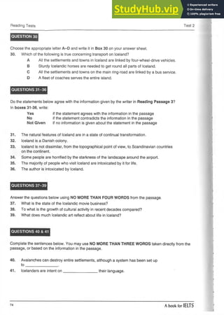 Reading Tests Test 2
QUESTION 30
Choose the appropriate letter A-D and write it in Box 30 on your answer sheet.
30. Which of the following is true concerning transport on Iceland?
A All the settlements and towns in Iceland are linked by four-wheel-drivevehicles.
B Sturdy Icelandic horses are needed to get round all parts of Iceland.
C All the settlements and towns on the main ring-road are linked by a bus service.
D A fleet of coaches serves the entire island.
QUESTIONS 31-36
Do the statements below agree with the information given by the writer in Reading Passage 3?
In boxes 31-36, write:
Yes if the statement agrees with the information in the passage
No if the statement contradicts the information in the passage
Not Given if no information is given about the statement in the passage
31. The natural features of Iceland are in a state of continual transformation.
32. Iceland is a Danish colony.
33. Iceland is not dissimilar, from the topographical point of view, to Scandinavian countries
on the continent.
34. Some people are horrified by the starkness of the landscape around the airport.
35. The majority of people who visit Iceland are intoxicated by it for life.
36. The author is intoxicated by Iceland.
QUESTIONS 37-39
Answer the questions below using NO MORE THAN FOUR WORDS from the passage.
37. What is the state of the Icelandic movie business?
38. To what is the growth of cultural activity in recent decades compared?
39. What does much Icelandic art reflect about life in Iceland?
QUESTIONS 40 & 41
Complete the sentences below. You may use NO MORE THAN THREE WORDS taken directly from the
passage, or based on the information in the passage.
40. Avalanches can destroy entire settlements, although a system has been set up
to _______________ .
41. Icelanders are intent o n ________________ their language.
 