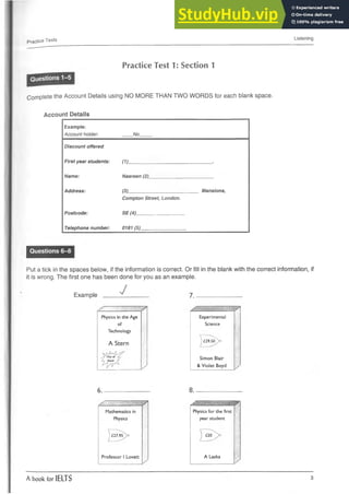 Practice Tests Listening
Practice Test 1: Section 1
Complete the Account Details using NO MORE THAN TWO WORDS for each blank space.
Account Details
Example:
Account holder: No
Discount offered.
First year students: (1) ■
Name: Nasreen (2)
Address: (3)
Compton Street, London.
Mansions,
Postcode: SE (4)
Telephone number: 0181 (5)
Questions 6-8
Put a tick in the spaces below, if the information is correct. Or fill in the blank with the correct information, if
it is wrong. The first one has been done for you as an example.
Example ^ ______ 7_______________
Physics in the Age
of
Technology
Experimental
Science
A Stern
j£29^50^>o
,_TO
u
tOf
ly S
to
c
k £
y
Simon Blair
& Violet Boyd
6____________ 8.
S- = A'-- - /
Mathematics in Physics for the first
Physics year student
 £27.95^> j £2<r^>
Professor I Lovatt A Laska
/
A book for IELTS 3
 