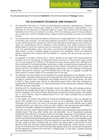 Reading Tests Test 3
You should spend about 20 minutes on Questions 1-15, which are based on Passage 1 below.
THE ALEXANDER TECHNIQUE AND DISABILITY
A. The Alexander Technique is a method of psychophysical re-education developed by F. Matthias
Alexander more than a century ago, initially as a result of trying to solve a vocal problem. It is a -
technique for the elimination of ingrained habits of 'misuse' that interfere with the healthy and
harmonious functioning of ourselves as a whole, often the underlying cause of many conditions,
such as back pain, neck and shoulder tension, fatigue, breathing disorders and other stress-related
illnesses.
B. Our natural reflex mechanisms for balance and posture are largely dependent on the co-ordination
of the head, neck and back. The Technique addresses the causes of 'misuse' and lack of poise that
may be interfering with this relationship. When these mechanisms are allowed to work in harmony,
'good use' spontaneously returns, resulting in easier breathing, freer, lighter movement and a
greater ability to control our reactions and our movements. In other words, the Technique enables
us to 'use' ourselves better, and, in that sense, is concerned with helping anybody - the so called
'able bodied' as well as disabled people to overcome their disabilities. Hence, the Alexander
teacher's approach when working with the disabled is, in essence, the same as with any pupil of
the Technique.
C. For example, if we take a violinist with a 'misuse' problem of the upper limbs causing technical
limitations to his or her playing, the Alexander teacher will work on improving the pupil's overall
'use' by encouraging the inhibition of the habitual muscular tension pattern that interferes with
the co-ordination of the head/neck/back relationship in order to enable him/her to play with more
ease. Similarly, when working with a pupil who has lost mobility in the left arm from a stroke, the
teacher will first of all address the head/neck/back relationship, and the inhibition of extraneous
tension that prevents maximum use of the affected limb. In this way, it is possible to enable the
stroke patient to retrain mobility of the paralysed part of the body.
D. The approach and what results can be expected vary greatly depending on the disability. For the
stroke patient, especially if lessons are commenced early after the stroke, the Alexander Technique
can play an important role in rehabilitation and mobility retraining. With a blind person, the work
is likely to focus instead more directly on eliminating tension habits that have developed to
compensate for the loss of sight, e.g. insecurity leading to stiff and overcautious walking, balancing
difficulties and poor head poise.
E. Working with the disabled pupil, the Alexander teacher can offer help with everyday activities,
things that the average person takes for granted, such as the ability to brush one's teeth, shave,
tie one's shoelaces or cut a slice of bread. By looking at compensatory tension patterns, the teacher
can, in many instances, help the disabled person find a new means whereby they can perform
these everyday tasks.
F. In this respect, the lessons may extend to include the disabled person's carer, for example the
person who regularly has to help someone in and out of a wheelchair. Using the Alexander
Technique, the carer learns not only to lift and give support in the most efficient way to avoid
damaging his/her own back, but, as the two learn together, they also become better skilled at
working out strategies enabling the disabled person to become more independent.
G. There are, of course, several factors which have to be taken into consideration when working with
disabled pupils. They may suffer intense pain and discomfort, loss of Kinaesthetic awareness
(sometimes with total loss of sensitivity in parts of the body), severe lack of co-ordination, loss of
mobility, memory loss, blindness, deafness, and speech impairment. The effect this has on the
person's emotional and psychological state also has to be taken into account. Some disabled pupils
may need longer lessons, because of the time required to move them from the wheelchair, take
off casts, slings and other movement aids, etc. Others may only be able to concentrate for short
periods of time and, therefore, require shorter lessons more frequently. It often requires a certain
amount of inventiveness on the part of the Alexander teacher, both as far as practical arrangements
and the approach to teaching are concerned, a challenge that, in most cases, is greatly rewarded
by the positive results.
76 A book for IELTS
 
