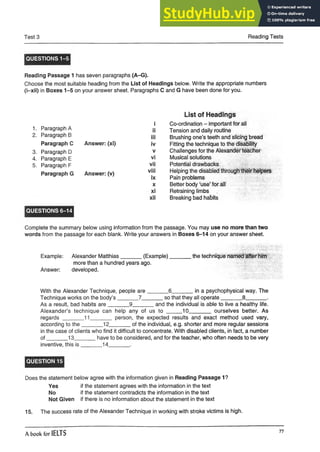Test 3 Reading Tests
QUESTIONS 1-5
Reading Passage 1 has seven paragraphs (A-G).
Choose the most suitable heading from the List of Headings below. Write the appropriate numbers
(i-xii) in Boxes 1-5 on your answer sheet. Paragraphs C and G have been done for you.
List of Headings
i Co-ordination - important for ali
ii Tension and daily routine
iii Brushing one’s teeth and slicing bread
iv Fitting the technique to the disability
v Challenges for the Alexander teacher
vi Musical solutions
vii Potential drawbacks
viii Helping the disabled through their helpers
ix Pain problems
x Better body ‘use’ for all
xi Retraining limbs
xii Breaking bad habits
Complete the summary below using information from the passage. You may use no more than two
words from the passage for each blank. Write your answers in Boxes 6-14 on your answer sheet.
Example: Alexander Matthias_______(Example)_______ the technique named after him
more than a hundred years ago.
Answer: developed.
With the Alexander Technique, people are_______6_______in a psychophysical way. The
Technique works on the body’s _______7_______so that they all operate_______ 8_______.
As a result, bad habits are_______9_______and the individual is able to live a healthy life.
Alexander’s technique can help any of us to _____ 10_______ ourselves better. As
regards ________11______ person, the expected results and exact method used vary,
according to the_______12_______ of the individual, e.g. shorter and more regular sessions
in the case of clients who find it difficult to concentrate. With disabled clients, in fact, a number
o f_______13_______ have to be considered, and for the teacher, who often needs to be very
inventive, this is _______14_______ .
QUESTION 15
Does the statement below agree with the information given in Reading Passage 1?
Yes if the statement agrees with the information in the text
No if the statement contradicts the information in the text
Not Given if there is no information about the statement in the text
15. The success rate of the Alexander Technique in working with stroke victims is high.
1. Paragraph A
2. Paragraph B
Paragraph C Answer: (xi)
3. Paragraph D
4. Paragraph E
5. Paragraph F
Paragraph G Answer: (v)
QUESTIONS 6-14
A book for IELTS
77
 