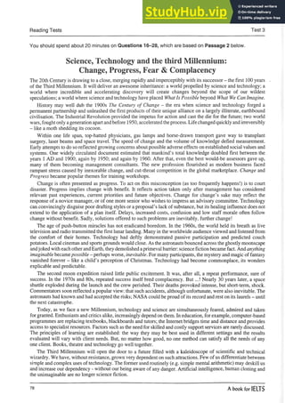 Reading Tests Test 3
You should spend about 20 minutes on Questions 16-28, which are based on Passage 2 below.
Science, Technology and the third Millennium:
Change, Progress, Fear & Complacency
The 20th Century is drawing to a close, merging rapidly and imperceptibly with its successor - the first 100 years ,
of the Third Millennium. It will deliver an awesome inheritance: a world propelled by science and technology; a
world where incredible and accelerating discovery will create changes beyond the scope of our wildest
speculations; a world where science and technology have placed What Is Possible beyond What We Can Imagine.
History may well dub the 1900s The Century of Change - the era when science and technology forged a
permanent partnership and unleashed the first products of their unique alliance on a largely illiterate, earthbound
civilisation. The Industrial Revolution provided the impetus for action and cast the die for the future; two world
wars, foughtonly ageneration apartandbefore 1950, acceleratedtheprocess. Life changed quickly andirreversibly
- like a moth shedding its cocoon.
Within one life span, top-hatted physicians, gas lamps and horse-drawn transport gave way to transplant
surgery, laser beams and space travel. The speed of change and the volume of knowledge defied measurement.
Early attempts to do so reflected growing concerns about possible adverse effects on established social values and
systems. One widely circulated document estimated that mankind’s total knowledge doubled first between the
years 1 AD and 1900; again by 1950; and again by 1960. After that, even the best would-be assessors gave up,
many of them becoming management consultants. The new profession flourished as modem business faced
rampant stress caused by inexorable change, and cut-throat competition in the global marketplace. Change and
Progress became popular themes for training workshops.
Change is often presented as progress. To act on this misconception (as too frequently happens!) is to court
disaster. Progress implies change with benefit. It reflects action taken only after management has considered
relevant past experiences, current priorities and future objectives. Change for change’s sake may reflect the
response of a novice manager, or of one more senior who wishes to impress an advisory committee. Technology
can convincingly disguise poor drafting styles or aproposal’s lack of substance, but its healing influence does not
extend to the application of a plan itself. Delays, increased costs, confusion and low staff morale often follow
change without benefit. Sadly, solutions offered to such problems are inevitably, further change!
The age of push-button miracles has not eradicated boredom. In the 1960s, the world held its breath as live
television and radio transmitted the first lunar landing. Many in the worldwide audience viewed and listened from
the comfort of their homes. Technology had deftly demonstrated passive participation and predicted couch
potatoes. Local cinemas and sports grounds would close. As the astronauts bounced across the ghostly moonscape
andjoked with each other andEarth, they demolished aprimeval barrier: science fiction became fact. And anything
imaginable becamepossible - perhaps worse, inevitable. For many participants, the mystery and magic of fantasy
vanished forever - like a child’s perception of Christmas. Technology had become commonplace, its wonders
explicable and predictable.
The second moon expedition raised little public excitement. It was, after all, a repeat performance, sure of
success. In the 1970s and 80s, repeated success itself bred complacency. But...! Nearly 30 years later, a space
shuttle exploded during the launch and the crew perished. Their deaths provoked intense, but short-term, shock.
Commentators soon reflected a popular view: that such accidents, although unfortunate, were also inevitable. The
astronauts had known and had accepted the risks; NASA could be proud of its record and rest on its laurels - until
the next catastrophe.
Today, as we face a new Millennium, technology and science are simultaneously feared, admired and taken
for granted. Enthusiasts and critics alike, increasingly depend on them. In education, for example, computer-based
programmes are replacing textbooks, blackboards and tutors; the Internet bridges time and distance and provides
access to specialist resources. Factors such as the need for skilled and costly support services are rarely discussed.
The principles of learning are established: the way they may be best used in different settings and the results
evaluated will vary with client needs. But, no matter how good, no one method can satisfy all the needs of any
one client. Books, theatre and technology go well together.
The Third Millennium will open the door to a future filled with a kaleidoscope of scientific and technical
wizardry. We have, without resistance, grown very dependent on such attractions. Few of us differentiate between
simple and complex uses of technology. The former used routinely (e.g. simple mental arithmetic) may deskill us
and increase our dependency - without our being aware of any danger. Artificial intelligence, human cloning and
the unimaginable are no longer science fiction.
78 A book for IELTS
 