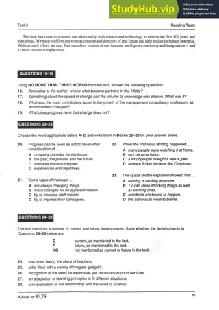 Test 3 Reading Tests
The time has come to reassess our relationship with science and technology to review the first 100 years and
plan ahead. We must reaffirm our roles as creators and directors of that future and help realise its human potential.
Without such effort, we may find ourselves victims of our inherent intelligence, curiosity and imagination - and
a rather curious complacency.
QUESTIONS 16-19
Using NO MORE THAN THREE WORDS from the text, answer the following questions:
16. According to the author, who or what became partners in the 1900s?
17. Something about the speed of change and the volume of knowledge was elusive. What was it?
18. What was the main contributory factor to the growth of the management consultancy profession, as
world markets changed?
19. What does progress have that change does not?
QUESTIONS 20-23
Choose the most appropriate letters A-D and write them in Boxes 20-23 on your answer sheet.
20. Progress can be seen as action taken after
consideration o f...
A company priorities for the future.
B the past, the present and the future.
C mistakes made in the past.
D experiences and objectives.
21. Some types of manager...
A are always changing things.
B make changes for no apparent reason.
C try to increase staff morale.
D try to impress their colleagues.
22. When the first lunar landing happened,...
A many people were watching it at home.
B fact became fiction.
C a lot of people thought it was a joke.
D science fiction became like Christmas.
23. The space shuttle explosion showed that
A nothing is exciting anymore.
B TV can show shocking things as well
as exciting ones.
C accidents are bound to happen.
D the astronauts were to blame.
QUESTIONS 24-28
The text mentions a number of current and future developments. State whether the developments in
Questions 24-28 below are:
C current, as mentioned in the text.
F future, as mentioned in the text.
NG not mentioned as current or future in the text.
24. machines taking the place of teachers.
25. a life filled with a variety of magical gadgetry.
26. recognition of the need for expensive, yet necessary support services.
27. an adaptation of learning principles to fit different situations.
28. a re-evaluation of our relationship with the world of science.
A book for IELTS
79
 