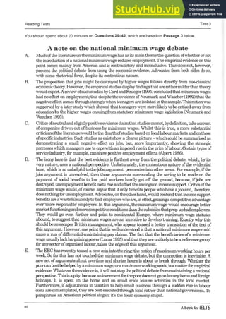 Reading Tests Test 3
You should spend about 20 minutes on Questions 29-42, which are based on Passage 3 below.
A note on the national minimum wage debate
A. Muchofthe literature onthe minimumwagehas asits maintheme the questionofwhetherornot
theintroductionofanationalminimumwagereducesemployment. Theempiricalevidenceonthis
point comes mainly from America and is contradictory and inconclusive. This does not, however,'
prevent the political debate from using the economic evidence. Advocates from both sides do so,
with some rhetorical force, despite its contentious nature.
B. The proposition thatjobs might be destroyed by higher wages follows directly from neo-classical
economictheory.However,theempiricalstudiesdisplayfindingsthatarerathermilderthantheory
wouldexpect.AreviewofsuchstudiesbyCardandKrueger(1995)concludedthatminimumwages
had no effect on employment; this despite the evidence ofNeumark and Wascher (1992) that the
negative effectcomes through stronglywhenteenagers areisolated in the sample. Thisnotionwas
supportedby a later studywhich showed that teenagers were more likelyto be enticed awayfrom
education by the higher wages ensuing from statutory minimum wage legislation (Neumark and
Wascher 1995).
C. Criticsofneutralandslightlypositiveevidenceclaimthatstudiescannot,bydefinition,takeaccount
ofcompanies driven out ofbusiness by minimum wages. Whilst this is true, a more substantial
criticismofthe literaturewouldbethe dearthofstudiesbasedonlocallabourmarketsandonthose
ofspecificindustries. Such studies as exist show a clearerpicture- which couldbe summarised as
demonstrating a small negative effect on jobs, but, more importantly, showing the strategic
processes which managers use to copewith an imposedrise in the price oflabour. Certaintypes of
service industry, forexample, can show positive employment effects (Alpert 1986).
D. The irony here is that the best evidence is furthest away from the political debate, which, by its
very nature, uses a national perspective. Unfortunately, the contentious nature ofthe evidential
base, which is so unhelpful to thejobs argument, permeates into other areas. For example, ifthe
jobs argument is unresolved, then those arguments surrounding the saving to be made on the
payment of social benefits to low paid workers hardly get off the ground, because, if jobs are
destroyed,unemploymentbenefitcostsrise andoffsetthe savings onincome support. Criticsofthe
minimum wage would, ofcourse, argue that it onlybenefits people who have ajob and, therefore,
doesnothingforunemployment.Advocates, ontheotherhand,wouldcontendthatincomesupport
benefitsareawastefulsubsidyto‘bad’employerswhoare,ineffect,gainingacompetitiveadvantage
over ‘more responsible’employers. In this argument, the minimum wage would encourage better
marketfunctioningandmorecompetitiveconditionsthanthesubsidiesthatprop-upbademployers.
They would go even further and point to continental Europe, where minimum wage statutes
abound, to suggest that minimum wages are an incentive to develop training. Exactly why this
should be so escapes British management, who appear to need a better translation ofthe text of
this argument. However, onepointthatis wellunderstoodis that a nationalminimumwage could
cause a run ofdifferential-maintaining pay claims. The fact that the beneficiaries ofa minimum
wageusuallylackbargainingpower(Lucas 1995)andthattheyareunlikelytobea‘referencegroup’
for any sector oforganised labour, takes the edge offthis argument.
E. The EEC has recently tossed a new coininto the ring; the notion ofmaximum workinghours per
week. So far this has not touched the minimum wage debate, but the connection is inevitable. A
new set ofarguments about overtime and shorter hours is about to break through. Whether the
poorcanbestbehelpedbyaminimumwage,oramaximumworkingweek,is amatterforempirical
evidence. Whateverthe evidenceis, itwillnotstopthe politicaldebatefrommaintaininganational
perspective.Thisisapity,becauseanincrementforthepoordoesnotgoonluxuryitemsandforeign
holidays. It is spent on the home and on small scale leisure activities in the local market.
Furthermore, if adjustments in taxation to help small business through a sudden rise in labour
costs are contemplated, they arebest executedthroughlocal ratherthan national government. To
paraphrase anAmerican political slogan: it’s the local’economy stupid.
80
A book for IELTS
 