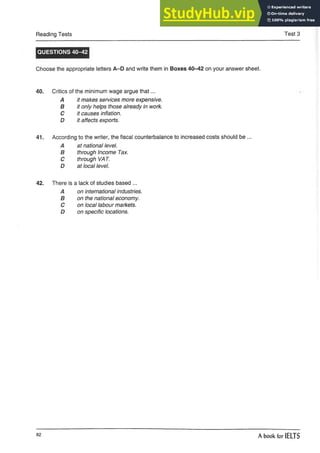 Reading Tests Test 3
QUESTIONS 40-42
Choose the appropriate letters A-D and write them in Boxes 40-42 on your answer sheet.
40. Critics of the minimum wage argue that...
A it makes services moreexpensive.
B it only helps those already in work.
C it causes inflation.
D it affects exports.
41. According to the writer, the fiscal counterbalance to increased costs should be ...
A at national level.
B through Income Tax.
C through VAT.
D at local level.
42. There is a lack of studies based ...
A on international industries.
B on the national economy.
C on local labour markets.
D on specific locations.
82
A book for IELTS
 