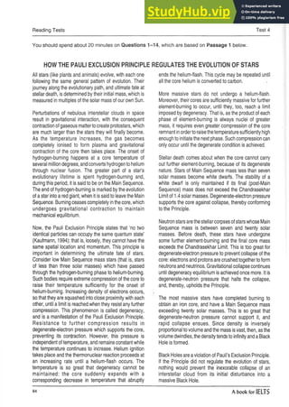 Reading Tests Test 4
You should spend about 20 minutes on Questions 1-14, which are based on Passage 1 below.
HOWTHE PAULI EXCLUSION PRINCIPLE
All stars (like plants and animals) evolve, with each one
following the same general pattern of evolution. Their
journey along the evolutionary path, and ultimate fate at
stellar death, is determined by their initial mass, which is
measured in multiples of the solar mass of our own Sun.
Perturbations of nebulous interstellar clouds in space
result in gravitational interaction, with the consequent
contraction of gaseous matterto create protostars, which
are much larger than the stars they will finally become.
As the temperature increases, the gas becomes
completely ionised to form plasma and gravitational
contraction of the core then takes place. The onset of
hydrogen-burning happens at a core temperature of
several million degrees, and converts hydrogen to helium
through nuclear fusion. The greater part of a star’s
evolutionary lifetime is spent hydrogen-burning and,
during this period, it is said to be on the Main Sequence.
The end of hydrogen-burning is marked by the evolution
of a star into a red giant, when it is said to leave the Main
Sequence. Burning ceases completely inthe core, which
undergoes gravitational contraction to maintain
mechanical equilibrium.
Now, the Pauli Exclusion Principle states that ‘no two
identical particles can occupy the same quantum state’
(Kaufmann, 1994): that is, loosely, they cannot have the
same spatial location and momentum. This principle is
important in determining the ultimate fate of stars.
Consider low Main Sequence mass stars (that is, stars
of less than three solar masses) which have passed
through the hydrogen-burning phase to helium-burning.
Such bodies require extreme compression of the core to
raise their temperature sufficiently for the onset of
helium-burning. Increasing density of electrons occurs,
so that they are squashed into close proximity with each
other, until a limit is reached when they resist any further
compression. This phenomenon is called degeneracy,
and is a manifestation of the Pauli Exclusion Principle.
Resistance to further compression results in
degenerate-electron pressure which supports the core,
preventing its contraction. However, this pressure is
independent of temperature, and remains constant while
the temperature continues to increase. Helium ignition
takes place and the thermonuclear reaction proceeds at
an increasing rate until a helium-flash occurs. The
temperature is so great that degeneracy cannot be
maintained: the core suddenly expands with a
corresponding decrease in temperature that abruptly
REGULATESTHE EVOLUTION OF STARS
ends the helium-flash. This cycle may be repeated until
all the core helium is converted to carbon.
More massive stars do not undergo a helium-flash.
Moreover, their cores are sufficiently massive for further
element-burning to occur, until they, too, reach a limit
imposed by degeneracy. That is, as the product of each
phase of element-burning is always nuclei of greater
mass, it requires even greater compression of the core
remnant inorderto raisethetemperature sufficiently high
enough to initiate the next phase. Such compression can
only occur until the degenerate condition is achieved.
Stellar death comes about when the core cannot carry
out further element-burning, because of its degenerate
nature. Stars of Main Sequence mass less than seven
solar masses become white dwarfs. The stability of a
white dwarf is only maintained if its final (post-Main
Sequence) mass does not exceed the Chandrasekhar
Limit of 1.4 solar masses. Degenerate-electron pressure
supports the core against collapse, thereby conforming
to the Principle.
Neutron stars are the stellar corpses of stars whose Main
Sequence mass is between seven and twenty solar
masses. Before death, these stars have undergone
some further element-burning and the final core mass
exceeds the Chandrasekhar Limit. This is too great for
degenerate-electron pressure to prevent collapse of the
core: electrons and protons are crushed together to form
neutrons and neutrinos. Gravitational collapse continues
until degeneracy equilibrium is achieved once more. It is
degenerate-neutron pressure that halts the collapse,
and, thereby, upholds the Principle.
The most massive stars have completed burning to
obtain an iron core, and have a Main Sequence mass
exceeding twenty solar masses. This is so great that
degenerate-neutron pressure cannot support it, and
rapid collapse ensues. Since density is inversely
proportional to volume and the mass isvast, then, as the
volume dwindles, the density tends to infinity and a Black
Hole is formed.
Black Holes are aviolation of Pauli’s Exclusion Principle.
If the Principle did not regulate the evolution of stars,
nothing would prevent the inexorable collapse of an
interstellar cloud from its initial disturbance into a
massive Black Hole.
84 A book for IELTS
 