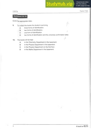 Listening Practice Tests
Questions 9 & 10
Circle the appropriate letter.
9. To collect the books the student must bring
A three forms of identification.
B two forms of identification.
C one form of identification.
D two forms of identification and the university confirmation letter.
10. The books will be kept
A in the Chemistry Department in the basement.
B in the Physics Department in the baserrfent.
C in the Physics Department on the first floor.
D in the Maths Department in the basement.
4 A book for IELTS
 