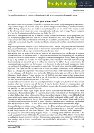 Test 4 Reading Tests
You should spend about 20 minutes on Questions 29-42, which are based on Passage 3 below.
Have you a tea-room?
We have all walked through modem office blocks where the workers are busily tapping away at keyboards.
They have their mugs of tea, or coffee, as they work. Some have apacket of something to nibble in the drawer;
but how do they manage to make one packet of chocolate digestives last one whole week? There is an area
by the wall somewhere with a water geyser perpetually on the boil, and a stack of mugs. There is a palpable
air of activity. Productivity must be booming, one thinks. But is it?
How many of these people work late of their own volition, want to obtain a result before going home, and
will beaver away happily until well after dark to achieve it? Damned few! Yes! It may seem wonderful to
have a constant flow of liquid refreshment at the desk, not to need a tea, or coffee, break - because the whole
working day is a tea break. Yet, who wants the tea when the ambience, all too often, is that of a concentration
camp?
Why not escape from the desk with a cup of tea from time to time? Perhaps, take your break in a comfortable
chair, talk about last night’s football results or discuss work, seek or offer advice, arrange a game of squash,
play bridge. Or, network and enjoy some refreshment at the same time!
What will the Boss say, however? If he has any sense, he will also come andjoin you. Perhaps, he supports
another team? You can discuss the merits of the players and show him how competently you can present a
case. He will realise that the tea-room is an ideal place forinformal meetings with his staff, where any number
of day-to-day problems can be sorted out over a cup of tea, and where anyone who needs a tender warning
about something can be quietly given it without the march to The Office. If, as a consequence, the
communication process improves, the boss may even dispense with a layer of middle management ’twixt
you andhimself. He will then no longer need to have expensive Off-site Meetings, where his middle managers
experience Free Expression. He can spend some of the savings on light refreshments for his staff to enjoy!
If you, or a colleague, have a problem with some aspect of work, share it with everyone in the tea-room. One
of your colleagues will, doubtless, have had similar difficulties in the past and will have discovered a
ridiculously simple solution. To your surprise, you will find he is more than happy to share his experience
and answers with you over a cup of tea. Both of you will then go back to your desks with added commitment
and make a positive contribution to the work of the group.
Every team has its ‘specialists’. They are normal people in their everyday lives, but there are those special
situations where they seem to excel all the time. It may be that they format new documentation with
consummate ease. Maybe, they can bake excellent butter sponge cakes decorated as fax machines .... The
true specialist can train anyone to fulfil his role.
Who will be trained? Keen, eager, people: the raw recruits. Released from the inhibitions of the office
environment in the relaxed atmosphere of a tea-room, they have the confidence to ask dumb questions. This
is, in fact, the best place to find solutions to problems; and conduct training. In the tea-room, old-hands, freed
temporarily from the modem technologies they often do not fully understand, will invariably offer advice.
These people, who know all about the way things happen and what the final product should look like, will
give free information communicated with an honest confidence. Why have lots of knowledge, if you cannot
share it effectively with others? The Boss should observe the information flow between these people.
Situations like these occur in tea-rooms worldwide every day. These are all natural human interactions. There
is much that can be said for the idea of fixed tea times during the working day away from one’s precise place
of work. Suggesting this will make Asset Managers cringe. This room is only being used 4 hours a day!
But let us say we allow staff to enjoy staggered breaks. The morning coffee is between 10.00 and 11.00.
Lunch is sometime between 12.00 and 2.00. Afternoon tea is between 3.00 and 4.00. The tea-room can then
be used by time-conscious executives to have theirmeetings. And, since the room is required forrefreshment,
these meetings must never over-run, unless they are scheduled after afternoon tea .... Who wants to work
late anyway?
A book for IELTS 89
 