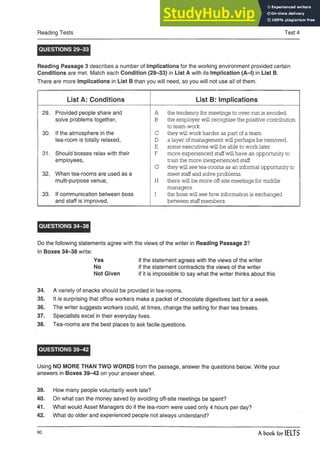 Reading Tests Test 4
QUESTIONS 29-33
Reading Passage 3 describes a number of Implications for the working environment provided certain
Conditions are met. Match each Condition (29-33) in List A with its Implication (A-l) in List B.
There are more Implications in List B than you will need, so you will not use all of them.
List A: Conditions List B: Implications
29. Provided people share and
solve problems together,
30. If the atmosphere in the
tea-room is totally relaxed,
31. Should bosses relax with their
employees,
32. When tea-rooms are used as a
multi-purpose venue,
33. If communication between boss
and staff is improved,
A the tendency for meetings to over-run is avoided.
B the employer will recognise the positive contribution
to team-work.
C they will work harder as part of a team.
D a layer ofmanagement will perhaps be removed.
E some executives will be able to work later.
F more experienced staffwill have an opportunity to
train the more inexperienced staff.
G they will see tea-rooms as an informal opportunity to
meet staff and solve problems.
H there will be more off-site meetings for middle
managers.
I the boss will see how information is exchanged
between staff members.
QUESTIONS 34-38
Do the following statements agree with the views of the writer in Reading Passage 3?
In Boxes 34-38 write:
Yes if the statement agrees with the views of the writer
No if the statement contradicts the views of the writer
Not Given if it is impossible to say what the writer thinks about this
34. A variety of snacks should be provided in tea-rooms.
35. It is surprising that office workers make a packet of chocolate digestives last for a week.
36. The writer suggests workers could, at times, change the setting for their tea breaks.
37. Specialists excel in their everyday lives.
38. Tea-rooms are the best places to ask facile questions.
QUESTIONS 39-42
Using NO MORE THAN TWO WORDS from the passage, answer the questions below. Write your
answers in Boxes 39-42 on your answer sheet.
39. How many people voluntarily work late?
40. On what can the money saved by avoiding off-site meetings be spent?
41. What would Asset Managers do if the tea-room were used only 4 hours per day?
42. What do older and experienced people not always understand?
90 A book for IELTS
 