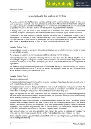 Section on Writing
Introduction to the Section on Writing
The writing section in the IELTS contains two tasks. Writing Task 1 usually contains a diagram of some sort,
such as: a graph, a pie chart, a bar chart, a table or a combination of two or more of these items; a diagram
of a process; a map; or some other kind of diagram. You have to write at least 150 words and you are advised
to spend 20 minutes on this task. There is only one question, so you do not have a choice.
In Writing Task 2, you are asked to write an essay on an academic topic, about which no specialised
knowledge is required. The length of the essay should be at least 250 words. Again, there is no choice.
This section of the book contains 20 practice exercises for Writing Task 1, 4 exercises for Task 2 with 3
Writing Tests. The exercises all have a Key and for the tasks in the Tests there are model answers. Exercises
1--10 and Exercise 20 in the Section on Reading will also help you prepare for Writing Task 2. You may also
want to look at a book on writing1by Sam McCarter, published by IntelliGene, 1997.
Hints for Writing Task 1
You should train yourself to spend only 20 minutes on this task and to write the minimum number of words
you are asked to produce.
The language is academic and formal, so you need to avoid using informal language.
Many candidates are not very familiar with doing this kind of task. Quite often the difficulty they face lies in
interpreting the diagram or data given. There are many publications with statistical data in diagrammatic form
in libraries. Even if you do not write a description, you should study some of them and look for patterns of
organisation.
It is important that you learn to recognise what 150 words look like in your own hand-writing and that you
write at least the minimum number of words that are set. We would also advise you not to write too many
words, whether practising at home or in the exam.
Hints for Writing Task 2
Questions to ask yourself
In the examination itself, you will not have time to rewrite your essay. You should, therefore, learn to write in
such a way that you can avoid re-writing.
This does not mean, however, that you should not re-read carefully and correct what you have written. As
you prepare for the exam, you should re-read and correct each of your essays immediately after you have
written them so that by the time you take the IELTS this will be a natural thing to do.
Again, it is important that you learn to recognise what 250 words look like in your own hand-writing and that
you write at least the minimum number of words that are set. We would also advise you not to write too many
words, whether practising at home or in the exam.
Candidates often want to learn examples of essays that have occurred in the exam. This causes several
problems. First, the exam questions are quite long and, while it is possible to have an idea of the general
subject, it is often quite difficult to find out the exact focus of the essay question. Students frequently memorise
essays they have practised and reproduce them in the examination, not realising that the essay they are
writing does not have the same focus as the one on the exam paper. So beware!
More seriously, when you write down something from memory the number of mistakes can increase. Try
writing out one of the model essays in the Key for the Tests and see how many mistakes you make!
Below are some questions, you should ask yourself, both while you are writing the essay, and also while you
are re-reading and checking.
92 A book for IELTS
 
