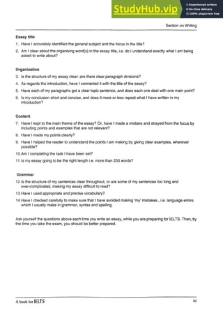 Section on Writing
Essay title
1. Have I accurately identified the general subject and the focus in the title?
2. Am I clear about the organising word(s) in the essay title, i.e.do I understand exactly what I ambeing
asked to write about?
Organisation
3. Is the structure of my essay clear: are there clear paragraph divisions?
4. As regards the introduction, have I connected it with the title of the essay?
5. Have each of my paragraphs got a clear topic sentence, anddoes each one deal with one mainpoint?
6. Is my conclusion short and concise, and does it more or lessrepeat what I have written in my
introduction?
Content
7. Have I kept to the main theme of the essay? Or, have I made a mistake and strayed from the focus by
including points and examples that are not relevant?
8. Have I made my points clearly?
9. Have I helped the reader to understand the points I am making by giving clear examples, wherever
possible?
10.Am I completing the task I have been set?
11 .Is my essay going to be the right length i.e. more than 250 words?
Grammar
12.1s the structure of my sentences clear throughout, or are some of my sentences too long and
over-complicated, making my essay difficult to read?
13. Have I used appropriate and precise vocabulary?
14. Have I checked carefully to make sure that I have avoided making ‘my’ mistakes , i.e. language errors
which I usually make in grammar, syntax and spelling.
Ask yourself the questions above each time you write an essay, while you are preparing for IELTS. Then, by
the time you take the exam, you should be better prepared.
A book for IELTS 93
 