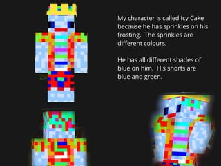 My character is called Icy Cake
because he has sprinkles on his
frosting. The sprinkles are
diﬀerent colours.
He has all d...