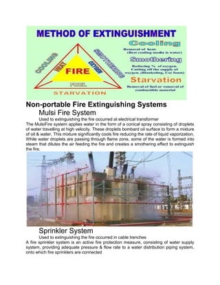 Non-portable Fire Extinguishing Systems
Mulsi Fire System
Used to extinguishing the fire occurred at electrical transformer
The MulsiFire system applies water in the form of a conical spray consisting of droplets
of water travelling at high velocity. These droplets bombard oil surface to form a mixture
of oil & water. This mixture significantly cools fire reducing the rate of liquid vaporization,
While water droplets are passing through flame zone, some of the water is formed into
steam that dilutes the air feeding the fire and creates a smothering effect to extinguish
the fire.
Sprinkler System
Used to extinguishing the fire occurred in cable trenches
A fire sprinkler system is an active fire protection measure, consisting of water supply
system, providing adequate pressure & flow rate to a water distribution piping system,
onto which fire sprinklers are connected
 