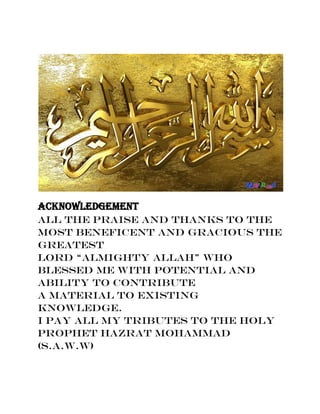 Acknowledgement
All the praise and thanks to the
most Beneficent and Gracious the
greatest
Lord “Almighty Allah” who
blessed me with potential and
ability to contribute
a material to existing
knowledge.
I pay all my tributes to the Holy
Prophet Hazrat Mohammad
(S.A.W.W)
 