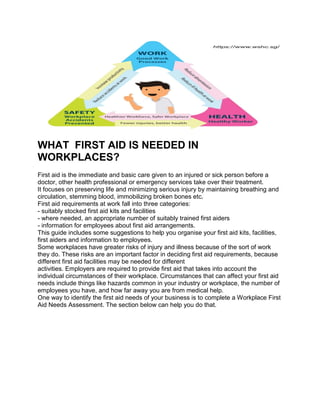 WHAT FIRST AID IS NEEDED IN
WORKPLACES?
First aid is the immediate and basic care given to an injured or sick person before a
doctor, other health professional or emergency services take over their treatment.
It focuses on preserving life and minimizing serious injury by maintaining breathing and
circulation, stemming blood, immobilizing broken bones etc.
First aid requirements at work fall into three categories:
- suitably stocked first aid kits and facilities
- where needed, an appropriate number of suitably trained first aiders
- information for employees about first aid arrangements.
This guide includes some suggestions to help you organise your first aid kits, facilities,
first aiders and information to employees.
Some workplaces have greater risks of injury and illness because of the sort of work
they do. These risks are an important factor in deciding first aid requirements, because
different first aid facilities may be needed for different
activities. Employers are required to provide first aid that takes into account the
individual circumstances of their workplace. Circumstances that can affect your first aid
needs include things like hazards common in your industry or workplace, the number of
employees you have, and how far away you are from medical help.
One way to identify the first aid needs of your business is to complete a Workplace First
Aid Needs Assessment. The section below can help you do that.
 