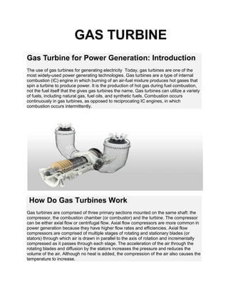 GAS TURBINE
Gas Turbine for Power Generation: Introduction
The use of gas turbines for generating electricity Today, gas turbines are one of the
most widely-used power generating technologies. Gas turbines are a type of internal
combustion (IC) engine in which burning of an air-fuel mixture produces hot gases that
spin a turbine to produce power. It is the production of hot gas during fuel combustion,
not the fuel itself that the gives gas turbines the name. Gas turbines can utilize a variety
of fuels, including natural gas, fuel oils, and synthetic fuels. Combustion occurs
continuously in gas turbines, as opposed to reciprocating IC engines, in which
combustion occurs intermittently.
How Do Gas Turbines Work
Gas turbines are comprised of three primary sections mounted on the same shaft: the
compressor, the combustion chamber (or combustor) and the turbine. The compressor
can be either axial flow or centrifugal flow. Axial flow compressors are more common in
power generation because they have higher flow rates and efficiencies. Axial flow
compressors are comprised of multiple stages of rotating and stationary blades (or
stators) through which air is drawn in parallel to the axis of rotation and incrementally
compressed as it passes through each stage. The acceleration of the air through the
rotating blades and diffusion by the stators increases the pressure and reduces the
volume of the air. Although no heat is added, the compression of the air also causes the
temperature to increase.
 