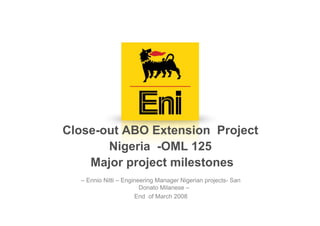 Close-out ABO Extension Project
       Nigeria -OML 125
    Major project milestones
  – Ennio Nitti – Engineering Manager Nigerian projects- San
                        Donato Milanese –
                      End of March 2008
 