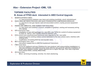 Abo – Extension Project -OML 125

     TOPSIDE FACILITIES
     B. Areas of FPSO deck interested in ABO Central Upgrade
1.    MANIFOLD/PORCH AREA:
       •    i.e. interconnections between new risers and existing manifolds; winch refurbishment
2.    RACK AREA BETWEEN PROCESS AND INJECTION/BOOSTER COMPRESSOR MODULES:
       •    i.e. new line to new gas injector well and associated control ( nearby process equipment
            module) ;
3.    RISERS AND UMBILICAL (AND SUBSEA FOR FACILITIES):
       •    i.e. new risers and umbilical at porch, complete of greylock, venting and necessary wiring
            and tubing;
4.    HPU area/TUTU1 area:
       •    installation of new skid packages (i.e. new HPU, new TUTU) for control of subsea equipment
            on deck as well as new Topside chemical injection unit;
5.    DCS control room area/Instrument technical room upgrade for the new wells:
       •    expansion of the existing subsea control dedicated to the new subsea users; interface with
            existing UPS;
       •    modification of existing DCS for new topside users;
6.    MCC and Engine room area:
       •    new power supply lines to ABO Ext equipment/ instrument;
7.    FWD Crane Area:
       •    tie-ins for methanol and wax inhibitors for new producer well using existing installations or
            new wax inhibitors and methanol pump motor skid for new producer well.and installation of
            proper heat radiation shields where required due to higher flare gas flow rates originated
            from subsea fields ( namely ABO2 field)
8.    Aft Crane Area:
       •    Minor servicing of existing winches for chain slackening.




                                                                                                            17
 