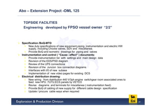 Abo – Extension Project -OML 125


  TOPSIDE FACILITIES
  Engineering developed by FPSO vessel owner “2/2”



 Specification /BoQ-MTO
       New duty specifications of new equipment,piping, instrumentation and electric HW
       supply, including Chocke valves, SDV and miscellanea.
       Provide BoQ and isometric drawings for piping and valves
 Instrumentation and control ( “Cause –effect” ) documents:
       Provide instrumentation list with settings and main design data
       Revision of the EDS/PSD diagram
       Review of the UPS connectiona
       Revision of the Juncion box connection diagrams
       Interfaces with I/0 of new subsea
       Implementation of new video pages for existing DCS
 Electrical distribution drawing:
       New wiring from diatribution 440 V/3ph engine switchgear room associated ones to
       feed new HPU ,TUTU,ECS panels by VETCO
       Revise diagrams and terminals for miscellanea ( instrumentation feed)
       Provide BoQ of cabling of new supply for different cable design specification
       Update / procure cable ways when required


                                                                                          21
 