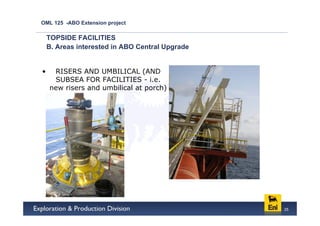 OML 125 -ABO Extension project

    TOPSIDE FACILITIES
    B. Areas interested in ABO Central Upgrade


•    RISERS AND UMBILICAL (AND
     SUBSEA FOR FACILITIES - i.e.
    new risers and umbilical at porch)




                                                 25
 