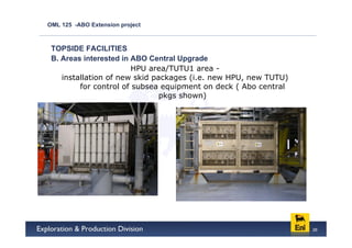 OML 125 -ABO Extension project



 TOPSIDE FACILITIES
 B. Areas interested in ABO Central Upgrade
                        HPU area/TUTU1 area -
    installation of new skid packages (i.e. new HPU, new TUTU)
         for control of subsea equipment on deck ( Abo central
                               pkgs shown)




                                                                 26
 