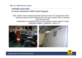 OML 125 -ABO Extension project

  TOPSIDE FACILITIES
  B. Areas interested in ABO Central Upgrade

   DCS control room area/Instrument technical room ‘B’ (expansion of the
      existing subsea control dedicated to the new subsea users; interface
                                with existing UPS
       modification of existing DCS for new topside users)-Cabinet of abo
                       extension located elsewhere ( Deck ‘C’)




                                                                             27
 