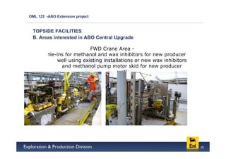 OML 125 -ABO Extension project



 TOPSIDE FACILITIES
 B. Areas interested in ABO Central Upgrade

                           FWD Crane Area -
         tie-ins for methanol and wax inhibitors for new producer
             well using existing installations or new wax inhibitors
               and methanol pump motor skid for new producer
                                       well




                                                                       28
 