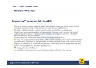 OML 125 -ABO Extension project

 TOPSIDE FACILITIES




Engineering/Procurement Activities (2/2)

  Revise all relevant existing drawings, safety plans, P&ID's, cause and effect, vessel general
  arrangement, instrument drawings etc to incorporate the new modifications;
  Develop modifications to the process control system to reflect the new equipment;
  Obtain Class approvals as required to implement the changes; obtain permits, license and
  authority approvals (Support Documentation for approval of Nigerian authorities, Support
  Documentation for approval of ABS);
  Perform HAZOPS, HAZIDS for the construction and operations phases;
  Develop Job Cards and Procedures for the offshore installation as well as implement installation
  details in Office Project for all the installation activities ( Prosafe scope and interface scope) ;
  Logistics, Coordination of shipments and Offshore Construction works in cooperation with Nae;
  Revise Operating Manuals to suit the modifications;
  Monitor punch lists after First oil.
  As-built all drawings preparation and final documentation affected by the change.




                                                                                                         30
 