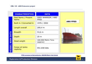 OML 125 -ABO Extension project




                   CHARACTERISTICS                                       DATA
                   Past Name / Present                    GREY WARRIOR / ABO
                   Name                                   FPSO
                                                                                                     ABO FPSO
                   Built in / Converted in                1976 / 2002

                   Length overall                         280,4 m

                   Breadth                                53,6 m
VESSEL MAIN DATA




                   Depth                                  20 m
                                                          160.000 Metric Tons
                   Dead weight
                                                          (approx)


                   Cargo oil tanks                        951.658 bbls
                   capacity


                             FPSO conversion an field positioning : 2002/2003 March ( Abo Central)


                                                                                                                4
 