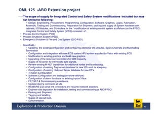 OML 125 -ABO Extension project
  The scope of supply for Integrated Control and Safety System modifications included but was
  not limited to following:
    • Design, Engineering, Procurement, Programming, Configuration, Software, Graphics, Logics, Fabrication,
    Assembly, Testing and Commissioning, Preparation for Shipment, packing and supply of System hardware with
    cabinets, I/O Modules, and Controllers for the “ modification of existing control system at offshore (on the FPSO).
    Integrated Control and Safety System (ICSS) consisted of :
• Process Control System (PCS)
• Process Shutdown System (PSD)
• Emergency Shutdown & Fire and Gas System (ESD/F&G)

• Specifically :
    • Updating the existing configuration and configuring additional I/O Modules, Spare Channels and Marshalling
    Termination
    • Configuration and integration with new ECS system HPU system supplied by Vetco with existing PCS.
    • Modification to existing graphics and build new graphics.
    • Upgrading of the redundant controllers for 6MB Capacity.
    • Supply of IS barrier for intrinsically safe signals.
    • Review existing M-NET capabilities for additional nodes and its adequacy.
    • Configuration of existing Tag server database for new I/O’s and its adequacy.
    • Configuration of existing Historian Server database for new I/O’s.
    • 4-mation Configuration
    • Software Configuration and testing (on-shore-offshore)
    • Configuration of alarm functions for existing inputs-3 Nos
    • FAT,SAT & Commissioning assistance.
    • Update Client’s comments at site.
    • RS485/RS 232 serial link connectors and required network adaptors.
    • Engineer site deputation for installation, testing and commissioning at ABO FPSO.
    • Packing and Shipment.
    • Tagging and labelling.
    • Supply of special tools.
    • Documentation.

                                                                                                                          40
 