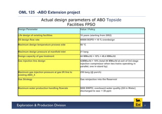 OML 125 -ABO Extension project
                       Actual design parameters of ABO Topside
                                    Facilities FPSO
Design Parameter                                     Value / Policy

Life design of existing facilities                   10 years (starting from 2002)
Oil design flow rate                                 40000 BOPD + 10 % overdesign

Maximum design temperature process side              50 °C


Maximum design pressure at manifold inlet            21 barg
Design capacity of gas treatment                     44 MMscfd + 10% = 48.4 MMscfd

Gas injection line design                            42MMscfd + 10% (total 44 MMscfd at exit of 3rd stage
                                                     injection compressor when two trains operating in
                                                     parallel; one in stand by)

Maximum gas injection pressure at gas lift line to   250 barg (@ porch)
existing ABO_5
Gas Strategy                                         Gas reinjection into the Reservoir


Maximum water production handling flowrate           9000 BWPD; overboard water quality (Oil in Water)
                                                     discharged to sea: < 30 ppm




                                                                                                            7
 