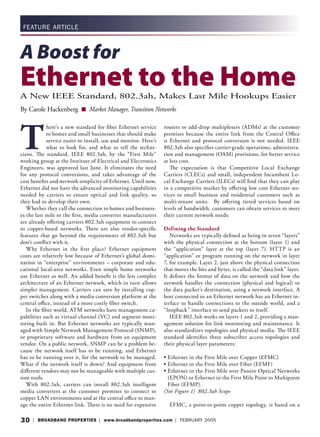 30 | BROADBAND PROPERTIES | www.broadbandproperties.com | FEBRUARY 2005
FEATURE ARTICLE
A Boost for
Ethernet to the HomeA New IEEE Standard, 802.3ah, Makes Last Mile Hookups Easier
By Carole Hackenberg ■ Market Manager, Transition Networks
T
here’s a new standard for ﬁber Ethernet service
to homes and small businesses that should make
service easier to install, use and monitor. Here’s
what to look for, and what to tell the techni-
cians. The standard, IEEE 802.3ah, by the “First Mile”
working group at the Institute of Electrical and Electronics
Engineers, was approved last June. It eliminates the need
for any protocol conversions, and takes advantage of the
cost beneﬁts and network simplicity of Ethernet. Until now,
Ethernet did not have the advanced monitoring capabilities
needed by carriers to ensure optical and link quality, so
they had to develop their own.
Whether they call the connection to homes and business-
es the last mile or the ﬁrst, media converter manufacturers
are already oﬀering carriers 802.3ah equipment to connect
to copper-based networks. There are also vendor-speciﬁc
features that go beyond the requirements of 802.3ah but
don’t conﬂict with it.
Why Ethernet in the ﬁrst place? Ethernet equipment
costs are relatively low because of Ethernet’s global domi-
nation in “enterprise” environments – corporate and edu-
cational local-area networks. Even simple home networks
use Ethernet as well. An added beneﬁt is the less complex
architecture of an Ethernet network, which in turn allows
simpler management. Carriers can save by installing cop-
per switches along with a media conversion platform at the
central oﬃce, instead of a more costly ﬁber switch.
In the ﬁber world, ATM networks have management ca-
pabilities such as virtual channel (VC) and segment moni-
toring built in. But Ethernet networks are typically man-
aged with Simple Network Management Protocol (SNMP),
or proprietary software and hardware from an equipment
vendor. On a public network, SNMP can be a problem be-
cause the network itself has to be running, and Ethernet
has to be running over it, for the network to be managed.
What if the network itself is down? And equipment from
diﬀerent vendors may not be manageable with multiple cus-
tom tools.
With 802.3ah, carriers can install 802.3ah intelligent
media converters at the customer premises to connect to
copper LAN environments and at the central oﬃce to man-
age the entire Ethernet link. There is no need for expensive
routers or add-drop multiplexers (ADMs) at the customer
premises because the entire link from the Central Oﬃce
is Ethernet and protocol conversion is not needed. IEEE
802.3ah also speciﬁes carrier-grade operations, administra-
tion and management (OAM) provisions, for better service
at less cost.
The expectation is that Competitive Local Exchange
Carriers (CLECs) and small, independent Incumbent Lo-
cal Exchange Carriers (ILECs) will ﬁnd that they can play
in a competitive market by oﬀering low cost Ethernet ser-
vices to small business and residential customers such as
multi-tenant units. By oﬀering tiered services based on
levels of bandwidth, customers can obtain services to meet
their current network needs.
Defining the Standard
Networks are typically deﬁned as being in seven “layers”
with the physical connection at the bottom (layer 1) and
the “application” layer at the top (layer 7). HTTP is an
“application” or program running on the network in layer
7, for example. Layer 2, just above the physical connection
that moves the bits and bytes, is called the “data link” layer.
It deﬁnes the format of data on the network and how the
network handles the connection (physical and logical) to
the data packet’s destination, using a network interface. A
host connected to an Ethernet network has an Ethernet in-
terface to handle connections to the outside world, and a
“loopback” interface to send packets to itself.
IEEE 802.3ah works on layers 1 and 2, providing a man-
agement solution for link monitoring and maintenance. It
also standardizes topologies and physical media. The IEEE
standard identiﬁes three subscriber access topologies and
their physical layer parameters:
• Ethernet in the First Mile over Copper (EFMC)
• Ethernet in the First Mile over Fiber (EFMF)
• Ethernet in the First Mile over Passive Optical Networks
(EPON) or Ethernet in the First Mile Point to Multipoint
Fiber (EFMP).
(See Figure 1) 802.3ah Scope
EFMC, a point-to-point copper topology, is based on a
 